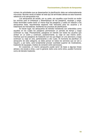 Funcionamiento y Evolución de Aeropuertos
14
número de actividades que se desempeñan la planificación debe ser extremadamente
minuciosa. Muchas veces al hablar de este tipo de terminales aéreas se esta haciendo
referencia a los aeropuertos hub.
Los aeropuertos de escala, por su parte, son aquellos cuya función es recibir
los aviones para el embarque y desembarque de los pasajeros, equipaje y carga.
Estas terminales suelen tener un menor flujo de pasajeros y vuelos en relación a los
aeropuertos base, requiriéndose espacios más reducidos para los usuarios y el
tratamiento de mercaderías, facilitando los procesos de planificación.
En tercer lugar, los aeropuertos de tránsito/ transbordo son entendidos como
aquellos en los cuales los pasajeros permanecen un período de tiempo y luego
continúan su viaje. Precisamente, pasajeros en tránsito son todos los usuarios que
arriban en un avión y continúan, posteriormente, su viaje en ese mismo avión;
mientras que los pasajeros de trasbordo son los que llegan en una aeronave y luego
continúan su viaje en otra, perteneciente a otro vuelo. Al momento de planificar un
aeropuerto de esta categoría, se debe pensar en todos los servicios que se van a
requerir, y por tanto, será fundamental proveer (cantidad superior de mostradores,
trasbordo de equipajes, medios de conexión entre aeronaves).
En ocasiones, un mismo aeropuerto puede servir de base a algunas líneas
aéreas y de escala a otras, y por lo general, tanto unos como otros, pueden funcionar
como de tránsito/ trasbordo.
 