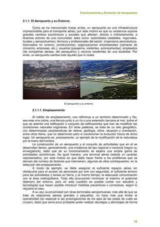 Funcionamiento y Evolución de Aeropuertos
15
2.1.1. El Aeropuerto y su Entorno
Como se ha mencionado líneas arriba, un aeropuerto es una infraestructura
imprescindible para el transporte aéreo; por este motivo es que su existencia supone
grandes cambios económicos y sociales que afectan, directa o indirectamente, a
diversos actores de una comunidad, tales como: autoridades (estatales, regionales,
locales y aeroportuarias), técnicos y profesionales del sector, (ingenieros aeronáuticos,
licenciados en turismo, constructores), organizaciones empresariales (cámaras de
comercio, empresas, etc.), usuarios (pasajeros, visitantes, acompañantes), empleados
(de compañías aéreas, del aeropuerto) y vecinos residentes de una localidad. Por
ende, un aeropuerto cambia todo aquello que lo rodea.
El aeropuerto y su entorno.
2.1.1.1. Emplazamiento
Al hablar de emplazamiento, nos referimos a un territorio determinado y fijo,
sea este una colina, una llanura junto a un río o una extensión cercana al mar, sobre el
que se asienta una edificación o conjunto de edificaciones que han de modificar las
condiciones naturales originarias. En otras palabras, se trata de un sitio geográfico,
con determinadas características de relieve, geología, clima, situación y orientación,
entre otros ítems, que no determinan pero si condicionan la evolución futura de dicho
lugar. Un aeropuerto es, precisamente, un ejemplo de la modificación de la naturaleza
por la mano del hombre.
La construcción de un aeropuerto y el conjunto de actividades que en el se
desarrollan tienen, generalmente, una incidencia de tipo regional o nacional (según su
envergadura), dado que de su funcionamiento se espera una amplia gama de
actividades económicas. De igual manera, una terminal aérea ostenta un carácter
representativo, por este motivo es que debe hacer frente a los problemas que se
derivan del número de factores que intervienen, algunos de ellos contrapuestos, en la
selección del emplazamiento.
A modo de ejemplo, se debe asegurar el suficiente espacio aéreo sin
obstáculos para el acceso de aeronaves por aire con seguridad, el suficiente terreno
para las actividades y tareas en tierra, y al mismo tiempo, la adecuada comunicación
con el área metropolitana. Todo ello procurando minimizar al máximo el potencial
deterioro del entorno, pero en esta cuestión es posible contar con estudios y
tecnologías que hacen posible introducir medidas preventivas o correctivas, según lo
requiera el caso.
A su vez, la proximidad con otras terminales aeroportuarias, más allá de que se
trate de estaciones aéreas grandes o pequeñas, no hace más que limitar la
operatividad (en especial si las prolongaciones de los ejes de las pistas de vuelo se
cruzan), dado que sería poco probable poder realizar decolajes y aterrizajes de forma
 