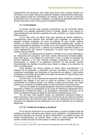 Funcionamiento y Evolución de Aeropuertos
17
emplazamiento del aeropuerto, pero hasta cierto punto estos cambios sociales son
inevitables y sólo pueden atenuarse adoptando medidas complementarias adecuadas.
A este respecto puede ser conveniente, por ejemplo, elevar el nivel de la estructura
social dentro de la zona prevista y establecer un programa de desarrollo sobre la base
de dicha estructura a favor de los grupos de población afectados.
2.1.1.2. Ecosistema
Es preciso abordar este concepto considerando que las terminales aéreas
representan una agresión significativa contra el paisaje, debido a que suponen la
impermeabilización de extensas superficies de suelo y también a su fuerte incidencia
sobre el entorno.
Es por esta razón que deben tener lugar estudios de impacto ambiental e
investigaciones sobre reservas tanto animales como vegetales. La presencia de
espacios naturales protegidos, así como de especies de gran tamaño, debería
constituir un criterio suficiente para excluir determinadas localizaciones, cuando no
haya posibilidades de establecer un equilibrio o de crear espacios naturales sustitutos.
Cuanto mejor se consiga incluir y contener los ecosistemas naturales locales en la
nueva diagramación que supone el aeropuerto, un tanto menor será el impacto
negativo sobre su entorno.
En cuanto a la desaparición de plantas y animales en las zonas destinadas a
las instalaciones del aeropuerto, este hecho resulta prácticamente inevitable debido,
entre otras cosas, a los trabajos de construcción. A eso, se añade la necesidad de
eliminar obstáculos o de crear cubiertas vegetales específicas que suponen, en
consecuencia, un cambio en la vegetación autóctona. En ese sentido, resultan
trascendentales las medidas preventivas para reducir el peligro de la presencia de
aves en el tráfico aéreo.
Cabe destacar que dichas medidas se deben referir esencialmente a la
limitación de la producción y explotación del área circundante al aeropuerto. Las
condiciones ambientales que favorezcan la concurrencia de pájaros o aves deben
modificarse en el sentido de que estas zonas dejen de constituir un lugar atractivo para
la residencia o el tránsito de aves.
De este modo, en las cercanías del aeropuerto deben impedirse o cerrarse los
vertederos que atraigan a las aves en busca de alimento y que favorezcan el
asentamiento de animales menores, que tienden a atraer aves de presa, las cuales
suponen por su tamaño un evidente peligro en caso de colisión con las aeronaves.
A la hora de hablar de ecología paisajística, habría que favorecer los esfuerzos
tendientes a integrar los ecosistemas en las zonas de edificación propiamente dicha,
distribuyendo el capital de trabajo y las tecnologías constructivas de forma que el
sistema modificado disponga de espacio suficiente para equilibrarse por si solo.
Por otro lado, este equilibrio reviste una significativa importancia desde la
esfera económica, dado que puede propiciar la disminución de los costos de inversión
y de mantenimiento de la terminal aérea. Dentro de las instalaciones de la misma es
necesaria una integración de los ecosistemas, así como la conexión con los sistemas
adyacentes.
2.1.1.2.1. Protección de Aguas y Acuíferos4
En la fase de construcción de la terminal aérea, es preciso adoptar todas las
medidas preventivas necesarias para impedir que la realización o funcionamiento del
aeropuerto perjudique las reservas de aguas subterráneas o la calidad de estas. De
manera complementaria, es oportuno llevar a cabo un control regular del manto
acuífero a través de pozos de nivel superior o inferior a la napa freática.
4
Wells, Alexander y Young, Seth. Airport Planning and Management, Nueva York, 2004. Pág. 382.
 