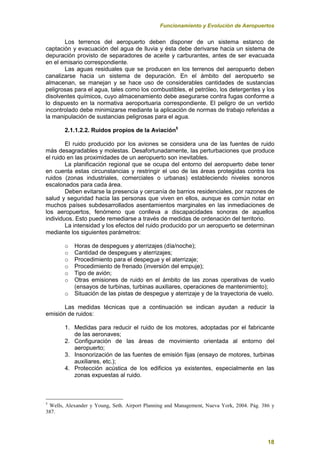 Funcionamiento y Evolución de Aeropuertos
18
Los terrenos del aeropuerto deben disponer de un sistema estanco de
captación y evacuación del agua de lluvia y ésta debe derivarse hacia un sistema de
depuración provisto de separadores de aceite y carburantes, antes de ser evacuada
en el emisario correspondiente.
Las aguas residuales que se producen en los terrenos del aeropuerto deben
canalizarse hacia un sistema de depuración. En el ámbito del aeropuerto se
almacenan, se manejan y se hace uso de considerables cantidades de sustancias
peligrosas para el agua, tales como los combustibles, el petróleo, los detergentes y los
disolventes químicos, cuyo almacenamiento debe asegurarse contra fugas conforme a
lo dispuesto en la normativa aeroportuaria correspondiente. El peligro de un vertido
incontrolado debe minimizarse mediante la aplicación de normas de trabajo referidas a
la manipulación de sustancias peligrosas para el agua.
2.1.1.2.2. Ruidos propios de la Aviación5
El ruido producido por los aviones se considera una de las fuentes de ruido
más desagradables y molestas. Desafortunadamente, las perturbaciones que produce
el ruido en las proximidades de un aeropuerto son inevitables.
La planificación regional que se ocupa del entorno del aeropuerto debe tener
en cuenta estas circunstancias y restringir el uso de las áreas protegidas contra los
ruidos (zonas industriales, comerciales o urbanas) estableciendo niveles sonoros
escalonados para cada área.
Deben evitarse la presencia y cercanía de barrios residenciales, por razones de
salud y seguridad hacia las personas que viven en ellos, aunque es común notar en
muchos países subdesarrollados asentamientos marginales en las inmediaciones de
los aeropuertos, fenómeno que conlleva a discapacidades sonoras de aquellos
individuos. Esto puede remediarse a través de medidas de ordenación del territorio.
La intensidad y los efectos del ruido producido por un aeropuerto se determinan
mediante los siguientes parámetros:
o Horas de despegues y aterrizajes (día/noche);
o Cantidad de despegues y aterrizajes;
o Procedimiento para el despegue y el aterrizaje;
o Procedimiento de frenado (inversión del empuje);
o Tipo de avión;
o Otras emisiones de ruido en el ámbito de las zonas operativas de vuelo
(ensayos de turbinas, turbinas auxiliares, operaciones de mantenimiento);
o Situación de las pistas de despegue y aterrizaje y de la trayectoria de vuelo.
Las medidas técnicas que a continuación se indican ayudan a reducir la
emisión de ruidos:
1. Medidas para reducir el ruido de los motores, adoptadas por el fabricante
de las aeronaves;
2. Configuración de las áreas de movimiento orientada al entorno del
aeropuerto;
3. Insonorización de las fuentes de emisión fijas (ensayo de motores, turbinas
auxiliares, etc.);
4. Protección acústica de los edificios ya existentes, especialmente en las
zonas expuestas al ruido.
5
Wells, Alexander y Young, Seth. Airport Planning and Management, Nueva York, 2004. Pág. 386 y
387.
 