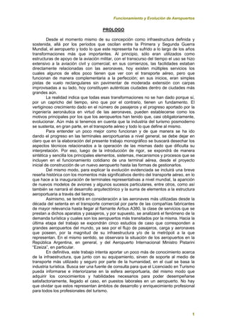 Funcionamiento y Evolución de Aeropuertos
1
PROLOGO
Desde el momento mismo de su concepción como infraestructura definida y
sostenida, allá por los períodos que oscilan entre la Primera y Segunda Guerra
Mundial, el aeropuerto y todo lo que este representa ha sufrido a lo largo de los años
transformaciones más que importantes. Al principio, sólo eran utilizados como
estructuras de apoyo de la aviación militar, con el transcurso del tiempo el uso se hizo
extensivo a la aviación civil y comercial; en sus comienzos, las facilidades estaban
directamente relacionadas con las aeronaves, hoy existen múltiples servicios los
cuales algunos de ellos poco tienen que ver con el transporte aéreo, pero que
funcionan de manera complementaria a la perfección; en sus inicios, eran simples
pistas de vuelo rectangulares sin pavimentar de moderada extensión con carpas
improvisadas a su lado, hoy constituyen auténticas ciudades dentro de ciudades más
grandes aún.
La realidad indica que todas esas transformaciones no se han dado porque sí,
por un capricho del tiempo, sino que por el contrario, tienen un fundamento. El
vertiginoso crecimiento dado en el número de pasajeros y el progreso aportado por la
ingeniería aeronáutica en virtud de las aeronaves, pueden establecerse como los
motivos principales por los que los aeropuertos han tenido que, casi obligatoriamente,
evolucionar. Aún más si tenemos en cuenta que la industria del turismo posmoderno
se sustenta, en gran parte, en el transporte aéreo y todo lo que define al mismo.
Para entender un poco mejor como funcionan y de que manera se ha ido
dando el progreso en las terminales aeroportuarias a nivel general, se debe dejar en
claro que en la elaboración del presente trabajo monográfico se buscará desechar los
aspectos técnicos relacionados a la operación de las mismas dado que dificulta su
interpretación. Por eso, luego de la introducción de rigor, se expondrá de manera
sintética y sencilla los principales elementos, sistemas, mecanismos y procesos que se
incluyen en el funcionamiento cotidiano de una terminal aérea, desde el proyecto
inicial de construcción de un nuevo aeropuerto hasta las formas de gestionarlos.
Del mismo modo, para explicar la evolución evidenciada se incluirá una breve
reseña histórica con los momentos más significativos dentro del transporte aéreo, en lo
que hace a la inauguración de terminales representativas a nivel mundial, la aparición
de nuevos modelos de aviones y algunos sucesos particulares, entre otros, como así
también se narrará el desarrollo arquitectónico y la suma de elementos a la estructura
aeroportuaria a través del tiempo.
Asimismo, se tendrá en consideración a las aeronaves más utilizadas desde la
década del setenta en el transporte comercial por parte de las compañías fabricantes
de mayor relevancia hasta llegar al flamante Airbus A380, la clase de servicios que se
prestan a dichos aparatos y pasajeros, y por supuesto, se analizará el fenómeno de la
demanda turística y cuales son los aeropuertos más transitados por la misma. Hacia la
última etapa del trabajo se expondrán cinco estudios de caso que corresponden a
grandes aeropuertos del mundo, ya sea por el flujo de pasajeros, carga y aeronaves
que poseen, por la magnitud de su infraestructura y/o de la metrópoli a la que
representan. En el mismo sentido, se observara la situación de los aeropuertos en la
República Argentina, en general, y del Aeropuerto Internacional Ministro Pistarini
“Ezeiza”, en particular.
En definitiva, este trabajo intenta aportar un poco más de conocimiento acerca
de la infraestructura, que junto con su equipamiento, sirven de soporte al medio de
transporte más utilizado y seguro por parte de la humanidad, en el cual se basa la
industria turística. Busca ser una fuente de consulta para que el Licenciado en Turismo
pueda informarse e interiorizarse en la esfera aeroportuaria, del mismo modo que
adquirir los conocimientos y habilidades necesarios para poder desempeñarse
satisfactoriamente, llegado el caso, en puestos laborales en un aeropuerto. No hay
que olvidar que estos representan ámbitos de desarrollo y enriquecimiento profesional
para todos los profesionales del turismo.
 
