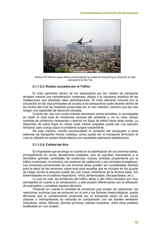 Funcionamiento y Evolución de Aeropuertos
19
Boeing 747-400 de Japan Airlines sobrevolando la ciudad de Hong Kong en dirección al viejo
aeropuerto de Kai Tak.
2.1.1.2.3. Ruidos causados por el Tráfico
El ruido generado dentro de los aeropuertos por los medios de transporte
terrestre merece una consideración moderada, debido a la necesaria amplitud de las
instalaciones que absorben tales perturbaciones. El ruido adicional inducido por la
circulación en las vías principales de acceso a los aeropuertos suele situarse dentro de
los límites del nivel de molestias producidas por el uso colectivo, siempre que las vías
tengan una capacidad de absorción elevada.
Cuando las vías con mucho tránsito atraviesan zonas sensibles, lo aconsejable
es medir el nivel total de inmisiones sonoras del ambiente y, en su caso, prever
medidas de protección necesarias o desviar los flujos de tráfico hacia otras zonas. La
dispersión de estos flujos en varias rutas menos cargadas puede ser una solución
temporal, pero a largo plazo el problema surgirá nuevamente.
De esta manera, resulta recomendable la conexión del aeropuerto a otros
sistemas de transporte menos ruidosos, como puede ser el transporte ferroviario el
cual es utilizado en países desarrollados con resultados altamente satisfactorios.
2.1.1.2.4. Calidad del Aire
Es importante que se tenga en cuenta en la planificación de una terminal aérea,
principalmente en zonas densamente pobladas, que se expulsan diariamente a la
atmósfera grandes cantidades de sustancias nocivas emitidas propiamente por el
tráfico motorizado, la industria, los sistemas de calefacción y las centrales energéticas.
Las emisiones provenientes de una terminal aérea pueden ser consideradas dañinas
para la salud de las personas, sobre todo para aquellas que se incluyen en los grupos
de riesgo donde el perjuicio puede ser aún mayor (individuos de la tercera edad, con
enfermedades en el sistema respiratorio, niños, embarazadas, discapacitados, etc.).
Lo que es más, las emisiones del tráfico aéreo y del tráfico terrestre son muy
semejantes en cuanto a su composición, y sólo pueden diferenciarse con la utilización
de avanzados y complejos equipos técnicos.
Teniendo en cuenta la cantidad de emisiones que arrojan las aeronaves, las
reacciones químicas que se producen en el aire y los factores meteorológicos, puede
afirmarse que la contaminación producida por el transporte aéreo en las zonas
urbanas o metropolitanas es reducida en comparación con las fuentes terrestres
(industrias, obras, fábricas, plantas químicas, plantas nucleares, entre otras posibles
localizadas en una ciudad).
 