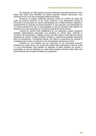Funcionamiento y Evolución de Aeropuertos
20
Sin embargo, se debe apreciar que las emisiones producidas durante el vuelo
desde seis hasta doce kilómetros de altitud presentan efectos adicionales, cuyo
potencial nocivo no ha sido investigado hasta el momento.
Asimismo, se pueden evidenciar elevados niveles de inmisión por parte del
suelo de diversos químicos en las zonas cercanas a los aeropuertos cuando el
movimiento de aeronaves es intenso (acompañado por el tráfico terrestre respectivo),
especialmente en períodos de tiempo favorable, lo que presume una operatividad en
su máxima plenitud. Por ello, lo recomendable, en pos de minimizar este impacto, es
integrar la zona del aeropuerto en un sistema regional de control del aire.
Cuando los valores límite establecidos se ven superados, pueden adoptarse
medidas reglamentarias apropiadas que permitan, en primer lugar, restringir la
circulación de automóviles y, llegado el caso, del tráfico aéreo. Claro está que ambas
disposiciones traerían consigo múltiples conflictos y significarían pérdidas millonarias
para los aeropuertos y compañías aéreas. Allí radica la importancia de estudios e
investigaciones previas y la inserción a los mencionados sistemas de control.
También es una realidad que las emisiones de las aeronaves producen
molestias por malos olores, que usualmente suelen estar restringidas al área de vuelo
y a sus proximidades. Esto también es aplicable al tráfico terrestre de acceso o
proximidad, ya que las molestias por malos olores pueden perturbar sobre todo a las
urbanizaciones que se sitúan bordeando el aeropuerto.
 