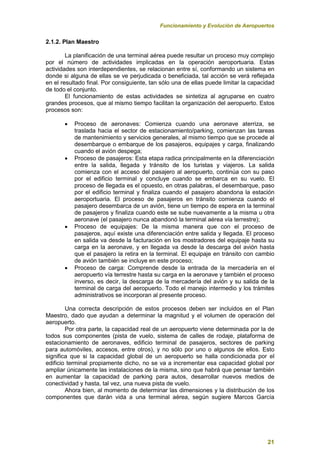Funcionamiento y Evolución de Aeropuertos
21
2.1.2. Plan Maestro
La planificación de una terminal aérea puede resultar un proceso muy complejo
por el número de actividades implicadas en la operación aeroportuaria. Estas
actividades son interdependientes, se relacionan entre sí, conformando un sistema en
donde si alguna de ellas se ve perjudicada o beneficiada, tal acción se verá reflejada
en el resultado final. Por consiguiente, tan sólo una de ellas puede limitar la capacidad
de todo el conjunto.
El funcionamiento de estas actividades se sintetiza al agruparse en cuatro
grandes procesos, que al mismo tiempo facilitan la organización del aeropuerto. Estos
procesos son:
 Proceso de aeronaves: Comienza cuando una aeronave aterriza, se
traslada hacia el sector de estacionamiento/parking, comienzan las tareas
de mantenimiento y servicios generales, al mismo tiempo que se procede al
desembarque o embarque de los pasajeros, equipajes y carga, finalizando
cuando el avión despega;
 Proceso de pasajeros: Esta etapa radica principalmente en la diferenciación
entre la salida, llegada y tránsito de los turistas y viajeros. La salida
comienza con el acceso del pasajero al aeropuerto, continúa con su paso
por el edificio terminal y concluye cuando se embarca en su vuelo. El
proceso de llegada es el opuesto, en otras palabras, el desembarque, paso
por el edificio terminal y finaliza cuando el pasajero abandona la estación
aeroportuaria. El proceso de pasajeros en tránsito comienza cuando el
pasajero desembarca de un avión, tiene un tiempo de espera en la terminal
de pasajeros y finaliza cuando este se sube nuevamente a la misma u otra
aeronave (el pasajero nunca abandonó la terminal aérea vía terrestre);
 Proceso de equipajes: De la misma manera que con el proceso de
pasajeros, aquí existe una diferenciación entre salida y llegada. El proceso
en salida va desde la facturación en los mostradores del equipaje hasta su
carga en la aeronave, y en llegada va desde la descarga del avión hasta
que el pasajero la retira en la terminal. El equipaje en tránsito con cambio
de avión también se incluye en este proceso;
 Proceso de carga: Comprende desde la entrada de la mercadería en el
aeropuerto vía terrestre hasta su carga en la aeronave y también el proceso
inverso, es decir, la descarga de la mercadería del avión y su salida de la
terminal de carga del aeropuerto. Todo el manejo intermedio y los trámites
administrativos se incorporan al presente proceso.
Una correcta descripción de estos procesos deben ser incluidos en el Plan
Maestro, dado que ayudan a determinar la magnitud y el volumen de operación del
aeropuerto.
Por otra parte, la capacidad real de un aeropuerto viene determinada por la de
todos sus componentes (pista de vuelo, sistema de calles de rodaje, plataforma de
estacionamiento de aeronaves, edificio terminal de pasajeros, sectores de parking
para automóviles, accesos, entre otros), y no sólo por uno o algunos de ellos. Esto
significa que si la capacidad global de un aeropuerto se halla condicionada por el
edificio terminal propiamente dicho, no se va a incrementar esa capacidad global por
ampliar únicamente las instalaciones de la misma, sino que habrá que pensar también
en aumentar la capacidad de parking para autos, desarrollar nuevos medios de
conectividad y hasta, tal vez, una nueva pista de vuelo.
Ahora bien, al momento de determinar las dimensiones y la distribución de los
componentes que darán vida a una terminal aérea, según sugiere Marcos García
 