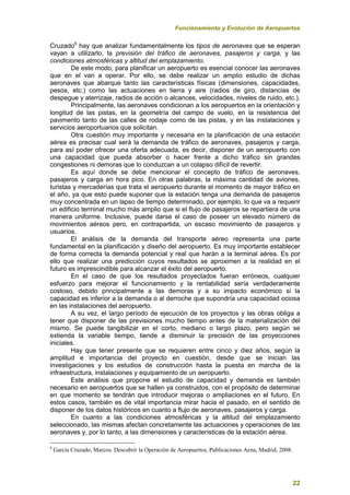 Funcionamiento y Evolución de Aeropuertos
22
Cruzado6
hay que analizar fundamentalmente los tipos de aeronaves que se esperan
vayan a utilizarlo, la previsión del tráfico de aeronaves, pasajeros y carga, y las
condiciones atmosféricas y altitud del emplazamiento.
De este modo, para planificar un aeropuerto es esencial conocer las aeronaves
que en el van a operar. Por ello, se debe realizar un amplio estudio de dichas
aeronaves que abarque tanto las características físicas (dimensiones, capacidades,
pesos, etc.) como las actuaciones en tierra y aire (radios de giro, distancias de
despegue y aterrizaje, radios de acción o alcances, velocidades, niveles de ruido, etc.).
Principalmente, las aeronaves condicionan a los aeropuertos en la orientación y
longitud de las pistas, en la geometría del campo de vuelo, en la resistencia del
pavimento tanto de las calles de rodaje como de las pistas, y en las instalaciones y
servicios aeroportuarios que solicitan.
Otra cuestión muy importante y necesaria en la planificación de una estación
aérea es precisar cual será la demanda de tráfico de aeronaves, pasajeros y carga,
para así poder ofrecer una oferta adecuada, es decir, disponer de un aeropuerto con
una capacidad que pueda absorber o hacer frente a dicho tráfico sin grandes
congestiones ni demoras que lo conduzcan a un colapso difícil de revertir.
Es aquí donde se debe mencionar el concepto de tráfico de aeronaves,
pasajeros y carga en hora pico. En otras palabras, la máxima cantidad de aviones,
turistas y mercaderías que trata el aeropuerto durante el momento de mayor tráfico en
el año, ya que esto puede suponer que la estación tenga una demanda de pasajeros
muy concentrada en un lapso de tiempo determinado, por ejemplo, lo que va a requerir
un edificio terminal mucho más amplio que si el flujo de pasajeros se repartiera de una
manera uniforme. Inclusive, puede darse el caso de poseer un elevado número de
movimientos aéreos pero, en contrapartida, un escaso movimiento de pasajeros y
usuarios.
El análisis de la demanda del transporte aéreo representa una parte
fundamental en la planificación y diseño del aeropuerto. Es muy importante establecer
de forma correcta la demanda potencial y real que harán a la terminal aérea. Es por
ello que realizar una predicción cuyos resultados se aproximen a la realidad en el
futuro es imprescindible para alcanzar el éxito del aeropuerto.
En el caso de que los resultados proyectados fueran erróneos, cualquier
esfuerzo para mejorar el funcionamiento y la rentabilidad sería verdaderamente
costoso, debido principalmente a las demoras y a su impacto económico si la
capacidad es inferior a la demanda o al derroche que supondría una capacidad ociosa
en las instalaciones del aeropuerto.
A su vez, el largo período de ejecución de los proyectos y las obras obliga a
tener que disponer de las previsiones mucho tiempo antes de la materialización del
mismo. Se puede tangibilizar en el corto, mediano o largo plazo, pero según se
extienda la variable tiempo, tiende a disminuir la precisión de las proyecciones
iniciales.
Hay que tener presente que se requieren entre cinco y diez años, según la
amplitud e importancia del proyecto en cuestión, desde que se inician las
investigaciones y los estudios de construcción hasta la puesta en marcha de la
infraestructura, instalaciones y equipamiento de un aeropuerto.
Este análisis que propone el estudio de capacidad y demanda es también
necesario en aeropuertos que se hallen ya construidos, con el propósito de determinar
en que momento se tendrán que introducir mejoras o ampliaciones en el futuro. En
estos casos, también es de vital importancia mirar hacia el pasado, en el sentido de
disponer de los datos históricos en cuanto a flujo de aeronaves, pasajeros y carga.
En cuanto a las condiciones atmosféricas y la altitud del emplazamiento
seleccionado, las mismas afectan concretamente las actuaciones y operaciones de las
aeronaves y, por lo tanto, a las dimensiones y características de la estación aérea.
6
García Cruzado, Marcos. Descubrir la Operación de Aeropuertos, Publicaciones Aena, Madrid, 2008.
 