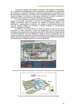 Funcionamiento y Evolución de Aeropuertos
23
Todos estos estudios mencionados conforman el Plan Maestro o Plan Director
de un aeropuerto, entendiéndose como el documento que establece la planificación
para alcanzar un desarrollo ordenado y racional del aeropuerto, en concordancia con
las necesidades presentes y en equilibrio con el escenario futuro previsto, para que el
mismo se integre a su entorno y a los planes urbanísticos sin olvidar la atención y
satisfacción de los requerimientos de los pasajeros y las aeronaves.
En este documento se precisan los parámetros fundamentales y el trazado
integral que permiten aprovechar al máximo las posibilidades del emplazamiento
elegido, examinando todos los factores que afectan al transporte aéreo y que
fomentarán u obstaculizarán el desarrollo y la utilización del aeropuerto durante su
vida útil, siempre tratando de minimizar el impacto ecológico, la contaminación
acústica, atmosférica y terrestre.
En definitiva, en el Plan Maestro es donde se precisa la forma en la que se
construirá un nuevo aeropuerto, o bien las ampliaciones que la terminal aérea
necesitará para proporcionar la capacidad adecuada en cada momento hasta alcanzar
su máximo desarrollo. Se lleva adelante en fases a través de programas que se
derivan en proyectos y obras que se ejecutan atendiendo un cronograma, en el cual se
detallan todas las actividades a realizar y el presupuesto (detalle altamente importante
que puede acortar o alargar tiempos) con el cual se dispondrá.
Esquema del Plan Maestro para ampliación en el Aeropuerto Internacional El Prat, Barcelona, España.
Proyecto de origen francés para el nuevo Aeropuerto Internacional de El Salvador.
 