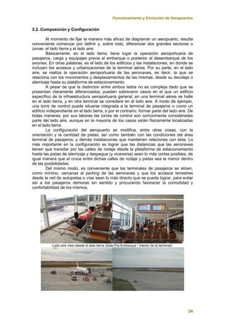 Funcionamiento y Evolución de Aeropuertos
24
2.2. Composición y Configuración
Al momento de fijar la manera más eficaz de diagramar un aeropuerto, resulta
conveniente comenzar por definir y, sobre todo, diferenciar dos grandes sectores o
zonas: el lado tierra y el lado aire.
Básicamente, en el lado tierra, tiene lugar la operación aeroportuaria de
pasajeros, carga y equipajes previa al embarque o posterior al desembarque de los
aviones. En otras palabras, es el lado de los edificios y las instalaciones, en donde se
incluyen los accesos y urbanizaciones de la terminal aérea. Por su parte, en el lado
aire, se realiza la operación aeroportuaria de las aeronaves, es decir, la que se
relaciona con los movimientos y desplazamientos de las mismas, desde su decolaje o
aterrizaje hasta su plataforma de estacionamiento.
A pesar de que la distinción entre ambos lados no es compleja dado que se
presentan claramente diferenciados, pueden sobrevenir casos en el que un edificio
específico de la infraestructura aeroportuaria general, en una terminal aérea se halle
en el lado tierra, y en otra terminal se considere en el lado aire. A modo de ejemplo,
una torre de control puede situarse integrada a la terminal de pasajeros o como un
edificio independiente en el lado tierra, o por el contrario, formar parte del lado aire. De
todas maneras, por sus labores las torres de control son comúnmente consideradas
parte del lado aire, aunque en la mayoría de los casos están físicamente localizadas
en el lado tierra.
La configuración del aeropuerto se modifica, entre otras cosas, con la
orientación y la cantidad de pistas, así como también con las condiciones del área
terminal de pasajeros, y demás instalaciones que mantienen relaciones con ésta. Lo
más importante en la configuración es lograr que las distancias que las aeronaves
tienen que transitar por las calles de rodaje desde la plataforma de estacionamiento
hasta las pistas de aterrizaje y despegue (y viceversa) sean lo más cortas posibles, de
igual manera que el cruce entre dichas calles de rodaje y pistas sea la menor dentro
de las posibilidades.
Del mismo modo, es conveniente que las terminales de pasajeros se sitúen,
como mínimo, cercanas al parking de las aeronaves y que los accesos terrestres
desde la red de autopistas o vías sean lo más directo que se pueda lograr, para evitar
así a los pasajeros demoras sin sentido y procurando favorecer la comodidad y
confortabilidad de los mismos.
Lado aire visto desde el lado tierra (Sala Pre-Embarque / interior de la terminal).
 