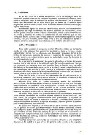 Funcionamiento y Evolución de Aeropuertos
25
2.2.1. Lado Tierra
Es en esta zona de la esfera aeroportuaria donde se despliegan todas las
actividades y operaciones que los pasajeros transitan y experimentan desde su salida
hacia el aeropuerto hasta el momento de abordar una aeronave o, por el contrario,
desde que descienden de un avión hasta que se retiran de la terminal aérea
dirigiéndose hacia el centro urbano. Estas actividades también incluyen al equipaje y
flujo de mercancías.
El lado tierra agrupa las zonas de urbanización y accesos, edificios terminales
de pasajeros, de carga, industriales y de diversos servicios. En consecuencia, puede
decirse que se subdivide en tres sectores: urbanización, donde se encuentran las vías
de acceso y sectores de parking de automóviles, el área terminal, que se halla
compuesta de una pluralidad de edificios, cada uno con funciones específicas a llevar
adelante, y la zona industrial, considerada como el área de instalaciones donde se
efectúan las tareas exclusivas y específicas de apoyo en tierra a las aeronaves.
2.2.1.1. Urbanización
Para poder acceder al aeropuerto existen diferentes medios de transporte,
siendo los más utilizados los automóviles particulares, taxis y remises, micros,
subterráneos y trenes. Proveer adecuadas vías de acceso y circulación dentro de los
límites del aeropuerto, espacios de ascenso y descenso de pasajeros, así como
también sectores de estacionamiento para los automóviles según lo demande la
terminal resulta elemental.
En el transporte de pasajeros y de carga lo relevante es el tiempo de servicio
puerta a puerta más allá de la duración del vuelo. Es en este aspecto que hay que
mencionar que muchas veces, sobre todo en vuelos de corta duración como los vuelos
domésticos, se demora más tiempo en arribar a la estación aérea, realizar los trámites
correspondientes para abordar el vuelo y esperar al embarque o, contrariamente, en
descender del avión y aguardar la descarga del equipaje o mercancías para luego el
usuario retirarse, que la duración del vuelo propiamente dicho.
Esta zona ha visto incrementar su importancia más allá del aumento en el
número de pasajeros, dado que en pocos años se ha modificado notoriamente los
medios utilizados para desplazarse hasta el aeropuerto.
Algunos años atrás, las propias compañías aéreas, las autoridades
aeroportuarias y las locales ponían en servicio líneas de micros que eran utilizados
mayoritariamente por pasajeros y sus acompañantes. Inclusive, las compañías más
importantes tenían oficinas en locales céntricos de las ciudades donde era posible
confirmar el billete y también registrar el equipaje, luego allí mismo se podía subir al
micro que los llevaría al aeropuerto en caso de que así lo quisieran.
De mismo modo, utilizar taxis y remises siempre ha sido caro (esto en relación
a que muchos aeropuertos se sitúan en lugares periféricos de las metrópolis), aún
para clases de pasajeros económicamente bien posicionados y disponer de
automóviles propios no estaba al alcance de la mayoría. En consecuencia, resultaba
innecesario disponer de amplias autopistas de acceso y destinar grandes superficies
para el estacionamiento de automóviles.
En pocos años se produjo un vuelco abrupto de la situación; en la actualidad
son, en general, minoría los que utilizan líneas de micros (también se le debe sumar el
auge vertiginoso que ha ganado el ferrocarril y subterráneo como medios de transporte
que conectan con las terminales aéreas), lo que se traduce en la necesidad de
autopistas con múltiples carriles, que permitan desarrollar velocidad, en sectores con
cientos de plazas de parking y estaciones multimodales para trenes de proximidad o
exclusivos del aeropuerto.
“Muchos aeropuertos del mundo se encuentran ubicados a una importante
distancia de la ciudad a la que sirven. En general, esto se debe a los aspectos
 