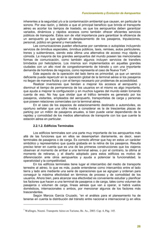 Funcionamiento y Evolución de Aeropuertos
26
inherentes a la seguridad y/o a la contaminación ambiental que causan, en particular la
sonora. Por esa razón, y debido a que el principal beneficio que brinda el transporte
aéreo es acortar los tiempos de traslado, es que los aeropuertos deben garantizar
variados, dinámicos y rápidos accesos como también ofrecer eficientes servicios
públicos de transporte. Estos son de vital importancia para garantizar la eficiencia de
un aeropuerto ya que agilizan el desplazamiento de los pasajeros, tripulaciones,
personal, público en general y mercaderías.
Las comunicaciones pueden efectuarse por carreteras o autopistas incluyendo
servicios de ómnibus especiales, ómnibus públicos, taxis, remises, autos particulares,
trenes y subterráneos, siendo esta última una alternativa de acceso muy rápida y
cómoda. La mayoría de los grandes aeropuertos del mundo poseen las mencionadas
formas de comunicación, como también algunos incluyen servicios de transfers
brindados por helicópteros. Los mismos son implementados en aquellas grandes
ciudades con un alto nivel de congestionamiento de tránsito y con una importante
demanda de hombres de negocios, como representa el caso de Nueva York”7
.
Este aspecto de la operación del lado tierra es primordial, ya que un servicio
deficiente puede repercutir en la operación global de la terminal aérea si los pasajeros
no llegan de manera fluida y con el tiempo necesario por problemas de accesibilidad.
Realizar inversiones que tiendan a mejorar los accesos al aeropuerto y
disminuir el tiempo de permanencia de los usuarios en el mismo es algo importante,
que ayuda a mejorar la configuración y en muchos lugares del mundo están tomando
cuenta de eso. No hay que olvidar que el tráfico terrestre es generado por los
pasajeros, visitantes, empleados del aeropuerto, transportistas de carga y personas
que poseen relaciones comerciales con la terminal aérea.
En el caso de los espacios de estacionamiento destinado a automóviles, es
oportuno señalar que una cifra media a considerar es la de trescientas plazas de
parking por un millón de pasajeros anuales, si bien puede variar dependiendo de la
rapidez y comodidad de los medios alternativos de transporte con los que cuente la
estación aérea en particular.
2.2.1.2. Edificios Terminales
Los edificios terminales son una parte muy importante de los aeropuertos más
allá de las funciones que en ellos se desempeñan diariamente, es decir, sean
terminales de pasajeros o de carga. Es correcto afirmar que hay en estos un carácter
simbólico y representativo que queda grabada en la retina de los pasajeros. Resulta
preciso tener en cuenta que es una de las primeras construcciones que los viajeros
observan al momento de arribar a una terminal aérea, o por el contrario, la última al
momento de retirarse, y el diseño adoptado para estos edificios es motivo de
diferenciación ante otros aeropuertos y ayuda a potenciar la funcionalidad, la
operatividad y la competitividad.
En los edificios terminales tiene lugar el intercambio del medio de transporte
terrestre al aéreo, lo que es más, puede entenderse como intercambio entre el lado
tierra y lado aire mediante una serie de operaciones que se agrupan y ordenan para
conseguir la máxima efectividad en términos de proceso y de comodidad de los
usuarios. Ahora bien, para alcanzar esa efectividad es conveniente estudiar y planificar
los factores que hacen a una terminal de pasajeros o de carga, tales como volumen de
pasajeros o volumen de carga, líneas aéreas que van a operar, si habrá vuelos
domésticos, internacionales o ambos, por mencionar algunos de los factores más
trascendentes.
Según Marcos García Cruzado, “en el análisis para el planeamiento ha de
tenerse en cuenta la distribución del tránsito entre nacional e internacional (y en ellos
7
Wallingre, Noemí. Transporte Aéreo en Turismo, Bs. As., 2003. Cap. 4, Pág. 145.
 