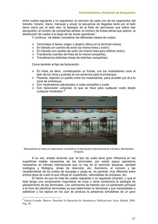 Funcionamiento y Evolución de Aeropuertos
27
entre vuelos regulares y no regulares); el volumen de cada uno de los segmentos del
tránsito: horario, diario, mensual y anual; la secuencia de llegadas tanto por el lado
tierra como por el lado aire; la tipología de la flota de aeronaves que utiliza ese
aeropuerto; el número de compañías aéreas; el número de líneas aérea que operan, la
distribución de vuelos a lo largo de las horas operativas.”
Y continua, “se deben considerar las diferentes clases de vuelos:
 Terminales si tienen origen o destino último en la terminal misma;
 En tránsito sin cambio de avión (la misma línea y avión);
 En transito con cambio de avión (la misma línea pero distinto avión);
 Transbordo (cambio de línea de la misma compañía);
 Transferencia (distintas líneas de distintas compañías).
Como también el tipo de facturación:
 En línea, es decir, constituyendo un frontal, con los mostradores unos al
lado de los otros y puertas en los extremos para el embarque;
 Pasante, dejando un pasillo entre los mostradores, para acceder por él a la
zona de embarque;
 Con mostradores adjudicados a cada compañía y vuelo;
 Con facturación universal, la que se hace para cualquier vuelo desde
cualquier mostrador.”8
Mostradores en línea con facturación universal en el Aeropuerto Internacional de Carrasco, Montevideo,
Uruguay.
A su vez, amplia diciendo que “el tipo de vuelo tiene gran influencia en las
superficies totales necesarias de las terminales, por existir pasos operativos
necesarios en tránsito internacional que no hay en el nacional: aduanas, sanidad
zoológica y fitológica, áreas de retención, etc. Asimismo, el número y las
características de los bultos de equipaje y carga es, en general, muy diferente entre
ambos tipos de vuelo lo que influye en superficies, velocidades de procesos, etc.
El hecho de que se trate de vuelos regulares o no regulares (charter), o que el
total tenga una componente mayoritaria de unos u otros condiciona la tipología de
planeamiento de las terminales. Los volúmenes de tránsito son un parámetro principal
a la hora de planificar terminales ya que determinan la demanda y sus necesidades a
satisfacer y los lapsos en los que se produce la presencia simultánea de un gran
8
García Cruzado, Marcos. Descubrir la Operación de Aeropuertos, Publicaciones Aena, Madrid, 2008.
Pág. 48.
 