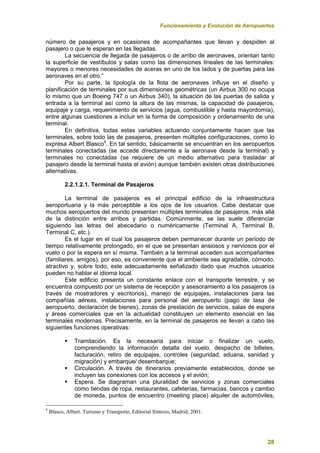 Funcionamiento y Evolución de Aeropuertos
28
número de pasajeros y en ocasiones de acompañantes que llevan y despiden al
pasajero o que le esperan en las llegadas.
La secuencia de llegada de pasajeros o de arribo de aeronaves, orientan tanto
la superficie de vestíbulos y salas como las dimensiones lineales de las terminales:
mayores o menores necesidades de aceras en uno de los lados y de puertas para las
aeronaves en el otro.”
Por su parte, la tipología de la flota de aeronaves influye en el diseño y
planificación de terminales por sus dimensiones geométricas (un Airbus 300 no ocupa
lo mismo que un Boeing 747 o un Airbus 340), la situación de las puertas de salida y
entrada a la terminal así como la altura de las mismas, la capacidad de pasajeros,
equipaje y carga, requerimiento de servicios (agua, combustible y hasta mayordomía),
entre algunas cuestiones a incluir en la forma de composición y ordenamiento de una
terminal.
En definitiva, todas estas variables actuando conjuntamente hacen que las
terminales, sobre todo las de pasajeros, presenten múltiples configuraciones, como lo
expresa Albert Blasco9
. En tal sentido, básicamente se encuentran en los aeropuertos
terminales conectadas (se accede directamente a la aeronave desde la terminal) y
terminales no conectadas (se requiere de un medio alternativo para trasladar al
pasajero desde la terminal hasta el avión) aunque también existen otras distribuciones
alternativas.
2.2.1.2.1. Terminal de Pasajeros
La terminal de pasajeros es el principal edificio de la infraestructura
aeroportuaria y la más perceptible a los ojos de los usuarios. Cabe destacar que
muchos aeropuertos del mundo presentan múltiples terminales de pasajeros, más allá
de la distinción entre arribos y partidas. Comúnmente, se las suele diferenciar
siguiendo las letras del abecedario o numéricamente (Terminal A, Terminal B,
Terminal C, etc.).
Es el lugar en el cual los pasajeros deben permanecer durante un período de
tiempo relativamente prolongado, en el que se presentan ansiosos y nerviosos por el
vuelo o por la espera en sí misma. También a la terminal acceden sus acompañantes
(familiares, amigos), por eso, es conveniente que el ambiente sea agradable, cómodo,
atractivo y, sobre todo, este adecuadamente señalizado dado que muchos usuarios
pueden no hablar el idioma local.
Este edificio presenta un constante enlace con el transporte terrestre, y se
encuentra compuesto por un sistema de recepción y asesoramiento a los pasajeros (a
través de mostradores y escritorios), manejo de equipajes, instalaciones para las
compañías aéreas, instalaciones para personal del aeropuerto (pago de tasa de
aeropuerto, declaración de bienes), zonas de prestación de servicios, salas de espera
y áreas comerciales que en la actualidad constituyen un elemento esencial en las
terminales modernas. Precisamente, en la terminal de pasajeros se llevan a cabo las
siguientes funciones operativas:
 Tramitación. Es la necesaria para iniciar o finalizar un vuelo,
comprendiendo la información detalla del vuelo, despacho de billetes,
facturación, retiro de equipajes, controles (seguridad, aduana, sanidad y
migración) y embarque/ desembarque;
 Circulación. A través de itinerarios previamente establecidos, donde se
incluyen las conexiones con los accesos y el avión;
 Espera. Se diagraman una pluralidad de servicios y zonas comerciales
como tiendas de ropa, restaurantes, cafeterías, farmacias, bancos y cambio
de moneda, puntos de encuentro (meeting place) alquiler de automóviles,
9
Blasco, Albert. Turismo y Transporte, Editorial Síntesis, Madrid, 2001.
 