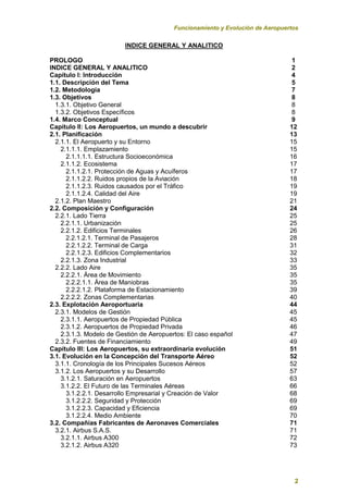 Funcionamiento y Evolución de Aeropuertos
2
INDICE GENERAL Y ANALITICO
PROLOGO 1
INDICE GENERAL Y ANALITICO 2
Capítulo I: Introducción 4
1.1. Descripción del Tema 5
1.2. Metodología 7
1.3. Objetivos 8
1.3.1. Objetivo General 8
1.3.2. Objetivos Específicos 8
1.4. Marco Conceptual 9
Capítulo II: Los Aeropuertos, un mundo a descubrir 12
2.1. Planificación 13
2.1.1. El Aeropuerto y su Entorno 15
2.1.1.1. Emplazamiento 15
2.1.1.1.1. Estructura Socioeconómica 16
2.1.1.2. Ecosistema 17
2.1.1.2.1. Protección de Aguas y Acuíferos 17
2.1.1.2.2. Ruidos propios de la Aviación 18
2.1.1.2.3. Ruidos causados por el Tráfico 19
2.1.1.2.4. Calidad del Aire 19
2.1.2. Plan Maestro 21
2.2. Composición y Configuración 24
2.2.1. Lado Tierra 25
2.2.1.1. Urbanización 25
2.2.1.2. Edificios Terminales 26
2.2.1.2.1. Terminal de Pasajeros 28
2.2.1.2.2. Terminal de Carga 31
2.2.1.2.3. Edificios Complementarios 32
2.2.1.3. Zona Industrial 33
2.2.2. Lado Aire 35
2.2.2.1. Área de Movimiento 35
2.2.2.1.1. Área de Maniobras 35
2.2.2.1.2. Plataforma de Estacionamiento 39
2.2.2.2. Zonas Complementarias 40
2.3. Explotación Aeroportuaria 44
2.3.1. Modelos de Gestión 45
2.3.1.1. Aeropuertos de Propiedad Pública 45
2.3.1.2. Aeropuertos de Propiedad Privada 46
2.3.1.3. Modelo de Gestión de Aeropuertos: El caso español 47
2.3.2. Fuentes de Financiamiento 49
Capítulo III: Los Aeropuertos, su extraordinaria evolución 51
3.1. Evolución en la Concepción del Transporte Aéreo 52
3.1.1. Cronología de los Principales Sucesos Aéreos 52
3.1.2. Los Aeropuertos y su Desarrollo 57
3.1.2.1. Saturación en Aeropuertos 63
3.1.2.2. El Futuro de las Terminales Aéreas 66
3.1.2.2.1. Desarrollo Empresarial y Creación de Valor 68
3.1.2.2.2. Seguridad y Protección 69
3.1.2.2.3. Capacidad y Eficiencia 69
3.1.2.2.4. Medio Ambiente 70
3.2. Compañías Fabricantes de Aeronaves Comerciales 71
3.2.1. Airbus S.A.S. 71
3.2.1.1. Airbus A300 72
3.2.1.2. Airbus A320 73
 
