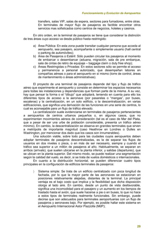 Funcionamiento y Evolución de Aeropuertos
29
transfers, salas VIP, salas de espera, sectores para fumadores, entre otras.
En terminales de mayor flujo de pasajeros es factible encontrar otros
servicios mas sofisticados como centros de negocios, hoteles y casinos.
En otro orden, en la terminal de pasajeros se tiene que considerar la distinción
de tres áreas cuyo acceso va desde público hasta restringido:
a) Área Pública: En esta zona puede transitar cualquier persona que acceda al
aeropuerto, sea pasajero, acompañante o simplemente usuario (hall central
o parking de automóviles);
b) Área de Pasajeros o Estéril: Sólo pueden circular los pasajeros al momento
de embarcar o desembarcar (aduana, migración, sala de pre embarque,
sala de cintas de retiro de equipaje – baggage claim o duty free shop);
c) Áreas Restringidas o Privadas: En estos sectores sólo se permite el acceso
y permanencia a personal autorizado, que desempeñan labores en
compañías aéreas o para el aeropuerto en sí mismo (torre de control, áreas
de mantenimiento o áreas administrativas).
El proyecto de una terminal de pasajeros depende del tipo y flujo de tráfico
aéreo que experimente el aeropuerto y consiste en determinar los espacios necesarios
para todas las instalaciones y dependencias que forman parte de la misma. A su vez,
hay que pensar la forma o el “dibujo” que adoptará, teniendo en cuenta para ello los
diferentes tipos de acceso a la aeronave (por pasarelas o “mangas”, por buses,
escaleras) y la centralización, en un solo edificio, o la descentralización, en varias
edificaciones, que significa una derivación de las funciones en una serie de centros, lo
cual es aconsejable para un flujo de tráfico elevado.
La centralización suele evidenciarse en terminales de pasajeros pertenecientes
a aeropuertos de centros urbanos pequeños o, en algunos casos, que no
experimentan movimientos aéreos de consideración (tal es el caso de Mar del Plata,
que a pesar de ser una urbe de población considerable, presenta un tráfico aéreo
mínimo). En cambio, la descentralización se observa en grandes terminales que sirven
a metrópolis de importante magnitud (caso Heathrow en Londres o Dulles en
Washington, por mencionar dos dado que los casos son innumerables).
Una solución viable, sobre todo para las ciudades cuyos aeropuertos deben
adoptar terminales de pasajeros descentralizadas, es la de separar los flujos de
usuarios en dos niveles o pisos, o en más de ser necesario, siempre y cuando el
tráfico sea superior a un millón de pasajeros al año. Habitualmente, se separan en
arribos (arrivals), que suelen ubicarse en la planta inferior, y salidas (departures), que
se ubican en la planta superior. Del mismo modo, se puede realizar una segmentación
según la calidad del vuelo, es decir, si se trata de vuelos domésticos o internacionales.
En cuanto a la distribución horizontal, se pueden diferenciar cuatro tipos
principales en la configuración de edificios terminales de pasajeros:
 Sistema simple: Se trata de un edificio centralizado con poca longitud de
fachada, por lo que la mayor parte de las aeronaves se estacionan en
posiciones relativamente alejadas, distantes de la terminal. La principal
ventaja es el bajo costo que implica y la flexibilidad que dicha disposición
otorga al lado aire. En cambio, desde un punto de vista desfavorable,
significa una incomodidad para el pasajero y un aumento en los tiempos de
traslado hasta el avión, que suele hacerse a pie o en buses, lo que no hace
a estos tipos de terminales realmente funcionales. Sin embargo, puede
decirse que son adecuados para terminales aeroportuarias con un flujo de
pasajeros y aeronaves bajo. Por ejemplo, es posible hallar este sistema en
el Aeropuerto Internacional Astor Piazzolla (MdP);
 