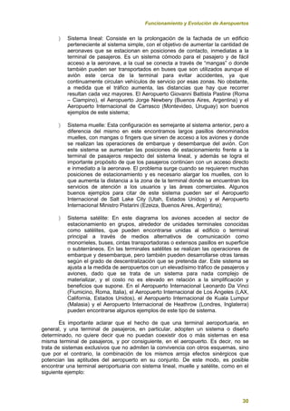 Funcionamiento y Evolución de Aeropuertos
30
 Sistema lineal: Consiste en la prolongación de la fachada de un edificio
perteneciente al sistema simple, con el objetivo de aumentar la cantidad de
aeronaves que se estacionan en posiciones de contacto, inmediatas a la
terminal de pasajeros. Es un sistema cómodo para el pasajero y de fácil
acceso a la aeronave, a la cual se conecta a través de “mangas” o donde
también pueden ser transportados en buses que son utilizados aunque el
avión este cerca de la terminal para evitar accidentes, ya que
continuamente circulan vehículos de servicio por esas zonas. No obstante,
a medida que el tráfico aumenta, las distancias que hay que recorrer
resultan cada vez mayores. El Aeropuerto Giovanni Battista Pastine (Roma
– Ciampino), el Aeropuerto Jorge Newbery (Buenos Aires, Argentina) y el
Aeropuerto Internacional de Carrasco (Montevideo, Uruguay) son buenos
ejemplos de este sistema;
 Sistema muelle: Esta configuración es semejante al sistema anterior, pero a
diferencia del mismo en este encontramos largos pasillos denominados
muelles, con mangas o fingers que sirven de acceso a los aviones y donde
se realizan las operaciones de embarque y desembarque del avión. Con
este sistema se aumentan las posiciones de estacionamiento frente a la
terminal de pasajeros respecto del sistema lineal, y además se logra el
importante propósito de que los pasajeros continúen con un acceso directo
e inmediato a la aeronave. El problema surge cuando se requieren muchas
posiciones de estacionamiento y es necesario alargar los muelles, con lo
que aumenta la distancia a la zona de la terminal donde se encuentran los
servicios de atención a los usuarios y las áreas comerciales. Algunos
buenos ejemplos para citar de este sistema pueden ser el Aeropuerto
Internacional de Salt Lake City (Utah, Estados Unidos) y el Aeropuerto
Internacional Ministro Pistarini (Ezeiza, Buenos Aires, Argentina);
 Sistema satélite: En este diagrama los aviones acceden al sector de
estacionamiento en grupos, alrededor de unidades terminales conocidas
como satélites, que pueden encontrarse unidas al edificio o terminal
principal a través de medios alternativos de comunicación como
monorrieles, buses, cintas transportadoras o extensos pasillos en superficie
o subterráneos. En las terminales satélites se realizan las operaciones de
embarque y desembarque, pero también pueden desarrollarse otras tareas
según el grado de descentralización que se pretenda dar. Este sistema se
ajusta a la medida de aeropuertos con un elevadísimo tráfico de pasajeros y
aviones, dado que se trata de un sistema para nada complejo de
materializar, y el costo no es elevado en relación a la simplificación y
beneficios que supone. En el Aeropuerto Internacional Leonardo Da Vinci
(Fiumicino, Roma, Italia), el Aeropuerto Internacional de Los Ángeles (LAX,
California, Estados Unidos), el Aeropuerto Internacional de Kuala Lumpur
(Malasia) y el Aeropuerto Internacional de Heathrow (Londres, Inglaterra)
pueden encontrarse algunos ejemplos de este tipo de sistema.
Es importante aclarar que el hecho de que una terminal aeroportuaria, en
general, y una terminal de pasajeros, en particular, adopten un sistema o diseño
determinado, no quiere decir que no puedan coexistir dos o más sistemas en esa
misma terminal de pasajeros, y por consiguiente, en el aeropuerto. Es decir, no se
trata de sistemas exclusivos que no admiten la convivencia con otros esquemas, sino
que por el contrario, la combinación de los mismos arroja efectos sinérgicos que
potencian las aptitudes del aeropuerto en su conjunto. De este modo, es posible
encontrar una terminal aeroportuaria con sistema lineal, muelle y satélite, como en el
siguiente ejemplo:
 
