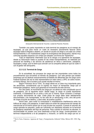 Funcionamiento y Evolución de Aeropuertos
31
Aeropuerto Internacional de Tocumen, ciudad de Panamá, Panamá.
También una parte importante en toda terminal de pasajeros es el manejo de
equipajes, ya que para iniciar un vuelo es necesario previamente facturar dicho
equipaje hasta la llegada a destino, en donde el usuario se dirige a una sala con cintas
transportadoras o con mostradores (según la envergadura del aeropuerto), siendo muy
comunes aquellos espacios con cintas que adoptan una forma de “hipódromo”.
Todo el tratamiento intermedio que se le otorga a la operatoria de equipajes,
desde su facturación hasta su puesta en las cintas transportadoras, es realizado por
personal de handling o de servicio de asistencia en tierra a aeronaves, pasajeros,
equipajes y carga, que no tiene que coincidir con la compañía aérea en que se vuele ni
con el gestor del aeropuerto.
2.2.1.2.2. Terminal de Carga
En la actualidad, los procesos de carga son tan importantes como todos los
procedimientos que envuelven al tránsito de pasajeros. Con sólo pensar que existen
empresas que se dedican exclusivamente al traslado de diferentes tipo de carga como
Federal Express (tal vez la más representativa en este rubro) y UPS, se cobra noción,
al mismo tiempo, de lo lucrativo que puede resultar el mismo.
Según Francisco de la Torre, “la carga aérea es un área muy importante para
las aerolíneas, considerando que el ingreso es mayor al transportar carga que al
transportar pasajeros, hecho que garantiza el incremento de este servicio.
Por otra parte, el movimiento de carga por vía aérea es más complicado que el
de pasajeros, por la siguiente razón: desde luego, la carga no puede expresarse
oralmente, ni trasladarse de un avión a otro por sí misma, hacer conexión o manejar
sus propios documentos de viaje. Cada pieza de carga debe estar debidamente
documentada y ser transportada, no tan sólo de un aeropuerto a otro, sino del punto
de origen al punto de destino, y claro está, de puerta a puerta.”10
Ahora bien, para evitar la innecesaria e insatisfactoria interferencia entre los
tráficos de carga y de pasajeros, lo ideal radica en evitar las operaciones de manejo de
mercancías en el mismo sector por el cual circulan los usuarios. Cuando el volumen de
carga operada es pequeño, suele ser suficiente con depósitos situados en la terminal
de pasajeros separados del flujo de personas. Pero cuando el volumen es elevado, lo
recomendable es poseer una zona destinada al flujo de carga, construyéndose una
terminal independiente a la de pasajeros o, inclusive, un centro de carga que es un
10
De la Torre, Francisco. Agencias de Viaje y Transportación, Editorial Trillas, México DF, 1992. Pág.
133.
 