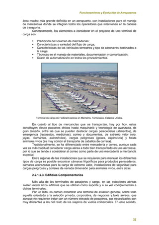 Funcionamiento y Evolución de Aeropuertos
32
área mucho más grande definida en un aeropuerto, con instalaciones para el manejo
de mercancías donde se integran todos los operadores que intervienen en la cadena
de transporte.
Concretamente, los elementos a considerar en el proyecto de una terminal de
carga son:
 Predicción del volumen de mercaderías;
 Características y variedad del flujo de carga;
 Características de los vehículos terrestres y tipo de aeronaves destinados a
la carga;
 Técnicas en el manejo de materiales, documentación y comunicación;
 Grado de automatización en todos los procedimientos.
Terminal de carga de Federal Express en Memphis, Tennessee, Estados Unidos.
En cuanto al tipo de mercancías que se transportan, hoy por hoy, estos
constituyen desde paquetes chicos hasta maquinaria y tecnología de avanzada, de
gran tamaño, entre las que se pueden destacar cargas perecederas (alimentos), de
emergencia (repuestos, medicinas), correo y documentos, de extremo valor (oro,
joyas, diamantes, automóviles), cargas peligrosas (gases, explosivos) y hasta
animales vivos (es muy común el transporte de caballos de carrera).
Tradicionalmente, se ha diferenciado entre mercadería y correo, aunque cada
vez es más habitual considerar carga aérea a todo bien transportado en una aeronave,
por lo que se tiende a considerar al correo como parte de una mercadería o mercancía
especial.
Entre algunas de las instalaciones que se requieren para manejar los diferentes
tipos de carga es posible encontrar cámaras frigoríficas para productos perecederos,
cámaras acorazadas para la carga de extremo valor, instalaciones de seguridad para
cargas peligrosas y corrales de variada dimensión para animales vivos, entre otras.
2.2.1.2.3. Edificios Complementarios
Más allá de las terminales de pasajeros y carga, en las estaciones aéreas
suelen existir otros edificios que se utilizan como soporte y a su vez complementan a
dichas terminales.
Por un lado, es común encontrar una terminal de aviación general, sobre todo
aquella orientada a la aviación privada, corporativa, de negocios y taxis aéreos, que
aunque no requieran tratar con un número elevado de pasajeros, sus necesidades son
muy diferentes a las del resto de los viajeros de vuelos comerciales. En este sentido,
 