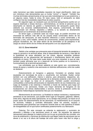 Funcionamiento y Evolución de Aeropuertos
33
cabe mencionar que tales necesidades requieren de mayor planificación, dado que
son individuos más demandantes que un turista “común” o “regular”. También hay
muchas terminales aeroportuarias en las que esta metodología es la que predomina, y
en algunos casos, hasta la única. En esos casos, todo el aeropuerto se debe
configurar tras las necesidades específicas de estos usuarios.
En segundo lugar, es necesario que una terminal aeroportuaria cuente con un
espacio destinado a tareas técnicas y administrativas, en donde el personal que se
desempeña en labores de gestión y mantenimiento del aeropuerto pueda llevar
adelante sus acciones satisfactoriamente. Ese espacio, comúnmente, se halla
acondicionado con oficinas, depósitos y talleres, y su tamaño es directamente
proporcional con la dimensión de la terminal aérea.
En tercer lugar, y cobrando cada vez mayor auge, se pueden encontrar una
diversidad de edificios más allá de las propias áreas comerciales dentro de las
terminales del aeropuerto; se esta haciendo referencia a zonas comerciales y de
negocios y ocio, como hoteles, centros de convenciones, predios para exposiciones,
parques recreativos, etc. Sin estar dentro de las terminales (ni de pasajeros ni de
carga) se ubican dentro de los límites del aeropuerto o en sus adyacencias.
2.2.1.3. Zona Industrial
Debido a las ventajas que presupone para el transporte terrestre de pasajeros y
carga la cercanía a la terminal aérea, ante la disponibilidad de terrenos y más allá de
la posibilidad de verse afectados por los ruidos, algunas industrias prefieren
establecerse en las adyacencias del aeropuerto o directamente dentro del predio
destinado al mismo. Por esta razón suele existir una zona industrial, lo que es más,
también puede afirmarse que va a repercutir de forma positiva en la economía y
funcionamiento de la terminal aeroportuaria.
Las actividades que se llevan adelante en este sector son, concretamente,
tareas de apoyo y sustento a las aeronaves en distintas edificaciones, entre las cuales
se destacan:
Estacionamiento en hangares o galpones. Consisten en amplias naves
equipadas con tecnología de punta y, usualmente, son techadas. Suelen contar
también con una edificación, interna o externa, para almacenes, despachos, etc.
Asimismo, su cantidad y amplitud depende de la demanda existente y del número de
aviones que tengan su base en el aeropuerto. También pueden encontrarse
combustibles y lubricantes almacenados en depósitos dentro de sus instalaciones, que
luego se trasladan a las cisternas o hidrantes a través de tuberías para luego ser
transferidos a las aeronaves. Existe una mayor demanda de hangares en las
localizaciones con climas desfavorables o severos, donde la protección contra las
condiciones meteorológicas representa más que una necesidad.
Mantenimiento de aeronaves. La finalidad es realizar revisiones y reparaciones
periódicas en las aeronaves, que pueden tener lugar en hangares, galpones, talleres,
entre otros. Algunas de estas operaciones, en su sentido más primario, se hacen en el
propio sector de estacionamiento de las aeronaves. El mantenimiento es el conjunto
de acciones, trabajos y controles efectuados sobre los aviones, equipos o
componentes para garantizar que conserven durante toda su vida operativa el estado
de navegabilidad con el que fueron certificados posteriormente a su fabricación.
Catering. Por este concepto se entiende la elaboración y suministro de
alimentos y bebidas a las aeronaves previo al vuelo. Se requieren de espacios
(almacenes) para albergar la materia prima con la que se producirán las comidas, una
zona de preparación y camiones de distribución que llegan hasta las aeronaves que se
elevan a su vez a la altura del fuselaje del avión para hacer más fácil la carga y
 