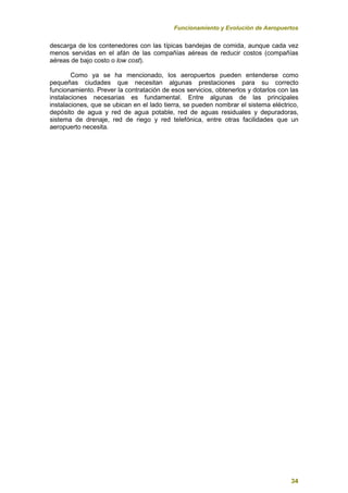 Funcionamiento y Evolución de Aeropuertos
34
descarga de los contenedores con las típicas bandejas de comida, aunque cada vez
menos servidas en el afán de las compañías aéreas de reducir costos (compañías
aéreas de bajo costo o low cost).
Como ya se ha mencionado, los aeropuertos pueden entenderse como
pequeñas ciudades que necesitan algunas prestaciones para su correcto
funcionamiento. Prever la contratación de esos servicios, obtenerlos y dotarlos con las
instalaciones necesarias es fundamental. Entre algunas de las principales
instalaciones, que se ubican en el lado tierra, se pueden nombrar el sistema eléctrico,
depósito de agua y red de agua potable, red de aguas residuales y depuradoras,
sistema de drenaje, red de riego y red telefónica, entre otras facilidades que un
aeropuerto necesita.
 