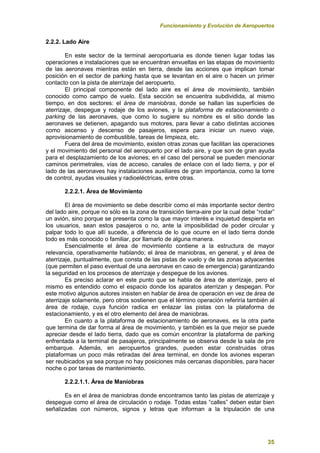 Funcionamiento y Evolución de Aeropuertos
35
2.2.2. Lado Aire
En este sector de la terminal aeroportuaria es donde tienen lugar todas las
operaciones e instalaciones que se encuentran envueltas en las etapas de movimiento
de las aeronaves mientras están en tierra, desde las acciones que implican tomar
posición en el sector de parking hasta que se levantan en el aire o hacen un primer
contacto con la pista de aterrizaje del aeropuerto.
El principal componente del lado aire es el área de movimiento, también
conocido como campo de vuelo. Esta sección se encuentra subdividida, al mismo
tiempo, en dos sectores: el área de maniobras, donde se hallan las superficies de
aterrizaje, despegue y rodaje de los aviones, y la plataforma de estacionamiento o
parking de las aeronaves, que como lo sugiere su nombre es el sitio donde las
aeronaves se detienen, apagando sus motores, para llevar a cabo distintas acciones
como ascenso y descenso de pasajeros, espera para iniciar un nuevo viaje,
aprovisionamiento de combustible, tareas de limpieza, etc.
Fuera del área de movimiento, existen otras zonas que facilitan las operaciones
y el movimiento del personal del aeropuerto por el lado aire, y que son de gran ayuda
para el desplazamiento de los aviones; en el caso del personal se pueden mencionar
caminos perimetrales, vías de acceso, canales de enlace con el lado tierra, y por el
lado de las aeronaves hay instalaciones auxiliares de gran importancia, como la torre
de control, ayudas visuales y radioeléctricas, entre otras.
2.2.2.1. Área de Movimiento
El área de movimiento se debe describir como el más importante sector dentro
del lado aire, porque no sólo es la zona de transición tierra-aire por la cual debe “rodar”
un avión, sino porque se presenta como la que mayor interés e inquietud despierta en
los usuarios, sean estos pasajeros o no, ante la imposibilidad de poder circular y
palpar todo lo que allí sucede, a diferencia de lo que ocurre en el lado tierra donde
todo es más conocido o familiar, por llamarlo de alguna manera.
Esencialmente el área de movimiento contiene a la estructura de mayor
relevancia, operativamente hablando; el área de maniobras, en general, y el área de
aterrizaje, puntualmente, que consta de las pistas de vuelo y de las zonas adyacentes
(que permiten el paso eventual de una aeronave en caso de emergencia) garantizando
la seguridad en los procesos de aterrizaje y despegue de los aviones.
Es preciso aclarar en este punto que se habla de área de aterrizaje, pero el
mismo es entendido como el espacio donde los aparatos aterrizan y despegan. Por
este motivo algunos autores insisten en hablar de área de operación en vez de área de
aterrizaje solamente, pero otros sostienen que el término operación referiría también al
área de rodaje, cuya función radica en enlazar las pistas con la plataforma de
estacionamiento, y es el otro elemento del área de maniobras.
En cuanto a la plataforma de estacionamiento de aeronaves, es la otra parte
que termina de dar forma al área de movimiento, y también es la que mejor se puede
apreciar desde el lado tierra, dado que es común encontrar la plataforma de parking
enfrentada a la terminal de pasajeros, principalmente se observa desde la sala de pre
embarque. Además, en aeropuertos grandes, pueden estar construidas otras
plataformas un poco más retiradas del área terminal, en donde los aviones esperan
ser reubicados ya sea porque no hay posiciones más cercanas disponibles, para hacer
noche o por tareas de mantenimiento.
2.2.2.1.1. Área de Maniobras
Es en el área de maniobras donde encontramos tanto las pistas de aterrizaje y
despegue como el área de circulación o rodaje. Todas estas “calles” deben estar bien
señalizadas con números, signos y letras que informan a la tripulación de una
 