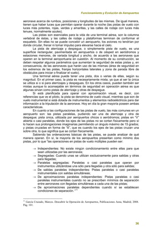 Funcionamiento y Evolución de Aeropuertos
36
aeronave acerca de rumbos, posiciones y longitudes de las mismas. De igual manera,
tienen que haber luces que permitan operar durante la noche (las pistas de vuelo con
luces más potentes, rojas, verdes y amarillas, y las calles de rodaje con luces más
tenues, normalmente azules).
Las pistas son esenciales para la vida de una terminal aérea, son la columna
vertebral de éstas, y las calles de rodaje y plataformas terminan de conformar el
esqueleto. Sin ellas no se puede concebir un aeropuerto, los aviones no tendrían por
donde circular, frenar ni tomar impulso para elevarse hacia el cielo.
La pista de aterrizaje y despegue, o simplemente pista de vuelo, es una
superficie rectangular, pavimentada en aeropuertos o de césped en aeródromos y
estaciones menores, de variada longitud y ancho, de acuerdo a las aeronaves que
operen en la terminal aeroportuaria en cuestión. Al momento de su construcción, se
deben respetar algunos parámetros que aumentan la seguridad de estas pistas y, en
consecuencia, de las aeronaves que harán uso de las mismas (área de seguridad en
los extremos de las pistas, franjas horizontales laterales y zona de parada libre de
obstáculos para iniciar o finalizar el vuelo).
Una terminal aérea puede tener una pista, dos o varias de ellas, según su
magnitud. En el primer caso, la pista es necesariamente mixta, ya que al ser la única
se utiliza si o si para aterrizajes y despegues. En los otros casos, pueden también ser
mixtas aunque lo aconsejable en términos de seguridad en operación aérea es que
algunas sirvan como pistas de aterrizaje y otras de despegue.
Si está planificada para operar con aproximación visual, es decir, con
referencias que ve el piloto, la pista se denomina de vuelo visual, mientras que son de
vuelo instrumental si está dotada de instrumentos y elementos radioeléctricos para dar
información a la tripulación de la aeronave. Hoy en día la gran mayoría poseen ambas
características.
En cuanto a las configuraciones de las pistas de vuelo, las más comunes en un
aeropuerto son: las pistas paralelas, pudiendo ser una de aterrizaje y otra de
despegue; pista única, utilizada por aeropuertos chicos o aeródromos; pistas en “V”
abierta o casi paralelas, donde los ejes de las pistas no se cortan físicamente pero sí
lo hacen sus prolongaciones imaginarias permitiendo un ángulo máximo de 15 grados;
y pistas cruzadas en forma de “X”, que es cuando los ejes de las pistas cruzan una
sobre otra, lo que significa que se cortan físicamente.
Sabiendo las ordenaciones básicas de las pistas, se puede analizar de qué
manera operan. En sí, la mayoría de los aeropuertos presentan como mínimo dos
pistas, por lo que “las operaciones en pistas de vuelo múltiples pueden ser:
 Independientes: No existe ningún condicionamiento entre ellas para que
sean utilizadas por las aeronaves;
 Segregadas: Cuando unas se utilizan exclusivamente para salidas y otras
para llegadas;
 Paralelas segregadas: Paralelas o casi paralelas que operan por
instrumentos utilizándose una sólo para llegadas y otra sólo para salidas;
 De salidas paralelas independientes: Pistas paralelas o casi paralelas
instrumentales con salidas simultáneas;
 De aproximaciones paralelas independientes: Pistas paralelas o casi
paralelas instrumentales cuando no se prescriben mínimos de separación
entre aeronaves con llegadas simultáneas a cada una de las pistas;
 De aproximaciones paralelas dependientes cuando sí se establecen
condiciones de separación. “11
11
García Cruzado, Marcos. Descubrir la Operación de Aeropuertos, Publicaciones Aena, Madrid, 2008.
Pág. 101.
 