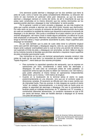 Funcionamiento y Evolución de Aeropuertos
37
Una aeronave puede aterrizar o despegar por los dos sentidos que tiene la
pista de vuelo, como si fueran dos pistas completamente diferentes. La dirección del
viento en ese momento en particular cobra gran relevancia, ya que los aviones
aterrizan y despegan siempre en contra del viento, de allí lo importante de que las
pistas sean construidas en la misma dirección que los vientos dominantes así los
aparatos podrán aterrizar y despegar lo más “enfrentados” al viento posible.
Por lo general, cuando un avión procede a despegar, se usa más longitud de
pista que cuando procede a aterrizar (es más difícil tomar impulso que disminuirlo).
Por esta razón es que lo correcto al momento de planificar la construcción de la pista
de vuelo es considerar la cantidad de metros que requerirá la aeronave al momento de
despegar y no de aterrizar. Otro punto a considerar es el peso máximo con el cual los
aviones despegarán, del mismo modo si existe alguna pendiente y la altitud en la que
está emplazado el aeropuerto. Mientras más pesados sean los aviones, mayor altitud
tenga la terminal aérea y mayor pendiente ascendente la pista, mayor superficie para
despegar se necesitará.
Es por esto también que la pista de vuelo debe tener la suficiente longitud
como para permitir aterrizajes y despegues seguros, esto es, que permita aterrizajes
largos (ante cualquier eventualidad) para lo cual se toma una porción de terreno una
vez superado el límite de pista, y despegues con anomalías, es decir, fallas en alguno
de los motores durante el decolaje que permitan abortarlo o requieran mayor superficie
de pista a transitar para levantar vuelo.
Hay momentos en los que una terminal aeroportuaria necesita construir más
pistas de vuelo de las que tiene. La necesidad de construir más pistas, según Iván
Tejada Anguiano12
, viene dada por dos razones principales:
 Para aumentar la capacidad operativa del aeropuerto, que se expresa en
operaciones por hora, considerando a estos todos los aterrizajes y
despegues. En este caso se construyen pistas de vuelo paralelas. La
separación entre los ejes de pista no deben ser menores a los 120 metros y
para poder utilizarlas al mismo tiempo en operaciones independientes
deben tener, por lo menos, 1.035 metros de longitud.
 Cuando en la localización de la terminal aérea el viento no sopla
predominantemente en una dirección, sino que por el contrario sopla en
direcciones variadas. El escenario se dificulta aún más si esos vientos son
de intensidad fuerte. Para los aviones, lo más riesgoso es cuando el viento
“entra” de costado, transversalmente, y si encima este es fuerte pone en
peligro la seguridad del aterrizaje o despegue. Por eso lo conveniente es
levantar pistas en múltiples direcciones, en “V” abiertas o en “X” cruzadas, o
combinando diferentes alineaciones. La condición necesaria es que el 95
por ciento del tiempo, debe ser factible aterrizar o despegar en al menos
una pista del aeropuerto.
Avión de American Airlines aterrizando en
la pista única del Aeropuerto Internacional
de Zymonetta (Toncontín), Tegucigalpa,
Honduras.
12
Tejada Anguiano, Iván. Descubrir los Aeropuertos, Publicaciones Aena, Madrid, 2008.
 