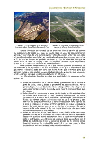 Funcionamiento y Evolución de Aeropuertos
38
Pistas en “V” o casi paralelas, en el Aeropuerto Pistas en “X” o cruzadas, en el Aeropuerto José
Internacional Luis Muñoz Marín, San Juan, P. Rico. Aponte de la Torre, Ceiba, Puerto Rico.
Para la circulación en superficie de las aeronaves y con el objetivo de permitir
su desplazamiento desde las pistas de vuelo hasta el lugar de estacionamiento/
parking, y viceversa, de una manera rápida y eficiente, existen unas vías conocidas
como calles de rodaje, que deben ser planificadas eligiendo los recorridos más cortos
a fin de ahorrar tiempos de traslado, aumentar el nivel de seguridad operativa (a
menor suma de calles de rodaje y cruces con las pistas de vuelo, mayor seguridad) y
costos en su construcción, señalización y mantenimiento.
Estas calles de rodaje tienen que ser lo más sencillas posibles, en el sentido de
no confundir a las tripulaciones en sus maniobras por lo que la señalización (en
pavimento y laterales) debe ser clara, del mismo modo que rectilíneas para que
permitan radios de giro amplios con velocidades moderadas y, siempre que se pueda,
unidireccionales para que posibiliten cierta fluidez en el tránsito.
Hay diferentes tipos de calles de rodaje, que según la función que desempeñan
pueden ser:
 Calles de distribución: Es la calle de rodaje que conduce desde y hasta la
pista de vuelo, hacia y desde la plataforma de estacionamiento. Por lo
general, la principal vía de distribución se sitúa paralelamente a la pista de
vuelo, recorriendo su misma longitud y suele haber la misma cantidad que
las mismas;
 Calles de salida: Una vez que el avión ha aterrizado, se utilizan estas calles
de rodaje para abandonar la pista, estando direccionadas en forma
perpendicular a la misma. En la actualidad, se construyen calles de salida
rápida, que forman ángulos agudos que van de 25 a 45 grados, y son
llamadas así porque permiten que la aeronave salga con cierta ligereza de
la pista, a velocidades próximas a 90 Km. por hora con lo que se reduce la
espera de otros aviones que vayan a aterrizar o despegar. Es bueno
mencionar la regla obligatoria de que nunca deben estar dos aeronaves
simultáneamente en una misma pista;
 Calles en plataforma: Estas calles facilitan la circulación de las aeronaves
por todo el sector de la plataforma de estacionamiento, estando señalizado
desde cada puesto o muelle de detención hasta el lugar donde comienza la
calle de distribución. Así, el tránsito es ordenado dado que confluye con el
tráfico de automóviles, buses y camiones propios de la terminal aérea
(aprovisionamiento de combustible, catering), y en esta zona la libre
circulación de aviones traería consigo muchas dificultades.
 