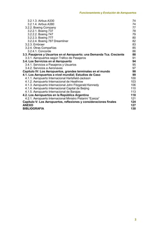 Funcionamiento y Evolución de Aeropuertos
3
3.2.1.3. Airbus A330 74
3.2.1.4. Airbus A380 74
3.2.2. Boeing Company 77
3.2.2.1. Boeing 737 78
3.2.2.2. Boeing 747 79
3.2.2.3. Boeing 777 80
3.2.2.4. Boeing 787 Dreamliner 82
3.2.3. Embraer 83
3.2.4. Otras Compañías 85
3.2.4.1. Concorde 86
3.3. Pasajeros y Usuarios en el Aeropuerto; una Demanda Tca. Creciente 88
3.3.1. Aeropuertos según Tráfico de Pasajeros 91
3.4. Los Servicios en el Aeropuerto 94
3.4.1. Servicios a Pasajeros y Usuarios 95
3.4.2. Servicios a Aeronaves 97
Capítulo IV: Los Aeropuertos, grandes terminales en el mundo 98
4.1. Los Aeropuertos a nivel mundial; Estudios de Caso 99
4.1.1. Aeropuerto Internacional Hartsfield-Jackson 100
4.1.2. Aeropuerto Internacional de Heathrow 103
4.1.3. Aeropuerto Internacional John Fitzgerald Kennedy 106
4.1.4. Aeropuerto Internacional Capital de Beijing 110
4.1.5. Aeropuerto Internacional de Barajas 113
4.2. Los Aeropuertos en la República Argentina 118
4.2.1. Aeropuerto Internacional Ministro Pistarini “Ezeiza” 121
Capítulo V: Los Aeropuertos, reflexiones y consideraciones finales 124
ANEXO 127
BIBLIOGRAFIA 130
 