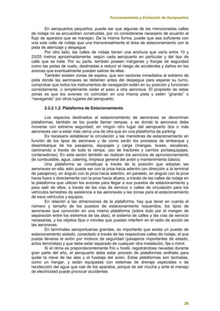 Funcionamiento y Evolución de Aeropuertos
39
En aeropuertos pequeños, puede ser que algunas de las mencionadas calles
de rodaje no se encuentren construidas, por no considerarse necesario de acuerdo al
flujo de aparatos que se manejan. De la misma forma, puede que sea suficiente con
una sola calle de rodaje que una transversalmente el área de estacionamiento con la
pista de aterrizaje y despegue.
Por otro lado, las calles de rodaje tienen una anchura que varía entre 10 y
23/25 metros aproximadamente, según cada aeropuerto en particular y del tipo de
calle que se trate. Por su parte, también poseen márgenes y franjas de seguridad
como las pistas de vuelo, destinadas a reducir el riesgo de accidentes y daños en los
aviones que eventualmente puedan salirse de ellas.
También existen zonas de espera, que son sectores inmediatos al extremo de
pista donde las aeronaves se detienen antes del despegue para esperar su turno,
comprobar que todos los instrumentos de navegación estén en su posición y funcionen
correctamente, o simplemente ceder el paso a otra aeronave. El propósito de estas
zonas es que los aviones no coincidan en una misma pista y estén “girando” o
“navegando” por otros lugares del aeropuerto.
2.2.2.1.2. Plataforma de Estacionamiento
Los espacios destinados al estacionamiento de aeronaves se denominan
plataformas, también se los puede llamar rampas, y es donde la aeronave debe
moverse con extrema seguridad; en ningún otro lugar del aeropuerto dos o más
aeronaves van a estar más cerca una de otra que en una plataforma de parking.
Es necesario establecer la circulación y las maniobras de estacionamiento en
función de los tipos de aeronave y de como serán los procesos de embarque y
desembarque de los pasajeros, equipajes y carga (mangas, buses, escaleras,
caminando a través de toda la rampa, uso de tractores y carritos portaequipajes,
contenedores). En este sector también se realizan los servicios de aprovisionamiento
de combustible, agua, catering, limpieza general del avión y mantenimiento básico.
Una plataforma se constituye a través de la posición que adoptan las
aeronaves en ella, esto puede ser con la proa hacia adentro (en dirección a la terminal
de pasajeros), en ángulo con la proa hacia adentro, en paralelo, en ángulo con la proa
hacia fuera o directamente con la proa hacia afuera; a través de las calles de rodaje en
la plataforma que utilizan los aviones para llegar a sus puestos de estacionamiento y
para salir de ellos; a través de las vías de servicio o calles de circulación para los
vehículos terrestres de asistencia a las aeronaves y las zonas para el estacionamiento
de esos vehículos y equipos.
En relación a las dimensiones de la plataforma, hay que tener en cuenta el
número y tamaño de los puestos de estacionamiento requeridos, los tipos de
aeronaves que convivirán en una misma plataforma (sobre todo por el margen de
separación entre los extremos de las alas), el sistema de calles y las vías de servicio
necesarias, y los objetos fijos o móviles que puedan interferir en el radio de acción de
las aeronaves.
En terminales aeroportuarias grandes, es importante que exista un puesto de
estacionamiento aislado, conectado a través de las respectivas calles de rodaje, al que
pueda llevarse el avión por motivos de seguridad (pasajeros importantes de estado,
actos terroristas) y que debe estar separado de cualquier otra instalación, fija o móvil.
Si el clima es preponderantemente frío u hostil, registrándose nevadas durante
gran parte del año, el aeropuerto debe estar provisto de plataformas antihielo para
quitar la nieve de las alas y el fuselaje del avión. Estas plataformas son techadas,
como un hangar, y están equipadas con sistemas de drenaje especiales o de
recolección del agua que cae de los aparatos, porque de ser mucha y ante el manejo
de electricidad puede provocar accidentes.
 