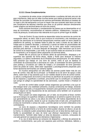 Funcionamiento y Evolución de Aeropuertos
40
2.2.2.2. Zonas Complementarias
La presencia de estas zonas complementarias o auxiliares del lado aire son de
gran importancia, dado que sin ellas muchas tareas que realiza el personal serían más
difíciles de concretar (la inexistencia de caminos perimetrales dificultaría el traslado de
un lugar a otro del aeropuerto o el que no hayan vías que conecten lado tierra con lado
aire complicaría las labores) mientras que otras no se podrían efectuar directamente
(nadie imagina una terminal aérea sin torre de control).
Estos sectores favorecen y complementan las tareas que se desempeñan en el
área de movimiento, encontrándose en distintos edificios, instalaciones y equipos. A
modo de jerarquía, la estructura más relevante es la que en primer lugar se detalla:
Torre de Control. Es aquí donde se desarrollan todos los servicios de control de
navegación aérea, es decir, todo lo que involucra el movimiento y las maniobras que
realizan las aeronaves en la terminal aeroportuaria mientras están en tierra (desde la
plataforma de parking, su traslado hasta la pista de vuelo a través de las calles de
rodaje para su posterior decolaje, y viceversa) y cuando se hallan en proximidades del
aeropuerto y estos aviones se comunican con la torre para recibir instrucciones
precisas para aterrizar, o minutos después de despegar. Vale mencionar que la torre
de control es la responsable, y por ende, la que autoriza todas las acciones en el área
de movimiento y en el espacio aéreo adyacente a la terminal aérea.
Desde ella se procura que el tránsito aéreo de aproximación, despegue y en
superficie sea operado de forma eficaz, rápida y fluida para alcanzar la máxima
seguridad y un óptimo rendimiento de la infraestructura aeroportuaria. En este sentido,
todo personal que trabaja en una torre de control, entre el que se destaca el
controlador de autorizaciones a aeronaves en vuelo, el controlador de tierra (permisos
para parking y circulación por calles de rodaje) y el controlador de torre (permisos
sobre las pistas de vuelo), debe estar capacitado y psicológicamente preparado para
tomar decisiones terminantes con extrema rapidez.
En muchos aeropuertos con alto tráfico de aviones puede haber más de una
torre de control, más allá de la principal. La finalidad es la de servir de apoyo a esta
última, sobre todo si hay sectores que no son visibles desde la torre de control central.
La altura y configuración de la torre (o las torres) se planifican de acuerdo a la amplitud
de los espacios y superficies a controlar, procurando que no constituyan un obstáculo
que ponga en peligro la operatividad de las aeronaves, cuando inician o finalizan el
vuelo.
La torre de control debe cumplir ciertas exigencias que permitan a los que en
ella trabajan tener una visibilidad suficiente y buenas condiciones de trabajo, teniendo
la tecnología adecuada y el equipamiento necesario para garantizar una comunicación
veloz y segura con las tripulaciones de las aeronaves como también con el personal
aeroportuario en tierra.
Para cumplir con estas exigencias, por un lado, se encuentra el fanal, nombre
que se le otorga a la superficie vidriada o acristalada en el extremo superior de la torre,
que generalmente se ubica a una altura de entre 50 y 80 metros dependiendo de la
dimensión del aeropuerto, desde la cual se visualiza todo el lado aire, principalmente
el área de movimiento o campo de vuelo, y permite ejercer su función ordenadora a los
controladores.
La zona de equipos y dispositivos tecnológicos como también los paneles
eléctricos de abastecimiento a la torre de control pueden situarse en altura o al pie de
la misma, no obstante suelen presentarse abajo junto con el área técnica dado que se
facilita la accesibilidad en caso de tener que efectuar reparaciones o tareas de
mantenimiento. También debe haber un área de descanso y servicio, compuesta de
una sala general con espacios para distraerse e higienizarse.
A su vez el área técnica se compone de despachos y oficinas de personal de
control y mantenimiento, que junto con espacios para archivos, biblioteca, talleres y
 