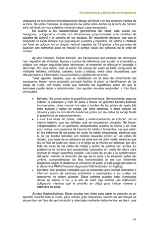 Funcionamiento y Evolución de Aeropuertos
41
vestuarios se encuentran inmediatamente debajo del fanal o en los sectores medios de
la torre. De todas maneras, la disposición de estos sitios dentro de la torre de control,
salvo el fanal, es muy subjetiva variando según cada aeropuerto.
En cuanto a las características geométricas del fanal, esta puede ser
hexagonal, octogonal o circular con dimensiones proporcionales a la cantidad de
puestos de control y al tamaño de los equipos. Es importante destacar que con el
propósito de evitar reflejos que perjudiquen a pilotos y copilotos, los vidrios o cristales
del fanal se colocan en un ángulo vertical negativo de 15 grados y los parantes de
sujeción son estrechos para no reducir el campo visual del personal de la torre de
control.
Ayudas Visuales. Desde siempre, las tripulaciones que pilotean las aeronaves
han requerido de símbolos, figuras y puntos de referencia que ayuden a orientarlos y
pilotear con mayor seguridad tales aeronaves, al momento de efectuar el decolaje o
aterrizaje. Por esta razón, todo el sector del campo de vuelo se halla compuesto de
múltiples señales, símbolos, carteles, luces y balizas, entre otros dispositivos, que
otorgan datos e información visual al piloto y copiloto de un avión.
Tales ayudas visuales, que se establecen en el área de movimiento del
aeropuerto, tienen como propósito principal facilitar al piloto la identificación de las
pistas de vuelo, del mismo modo que delimitar las superficies sobre las que la
aeronave puede rodar y estacionarse. Las ayudas visuales responden a tres tipos
principales:
 Señales: Se pintan sobre la superficie pavimentada. Generalmente, algunas
indican la cabecera y final de pista a través de grandes bandas blancas
transversales, otras marcan los ejes y bordes de las pistas de vuelo (de
color blanco) y calles de rodaje (de color amarillo), y otras indican los
desvíos y ejes de circulación desde las pistas por las calles de rodaje hasta
la plataforma de estacionamiento;
 Luces: Las luces de pistas, calles y estacionamiento se colocan con el
mismo objetivo que las señales que se encuentran pintadas. Se hacen
indispensables en la operación aeroportuaria durante la noche y en días
poco claros, con presencia de bancos de niebla o tormentas. Las que están
en los extremos de las pistas de vuelo se hallan empotradas, mientras que
la de los bordes laterales son balizas elevadas (como en las calles de
rodaje). Las luces de la cabecera de pista son de color verde, mientras que
las de final de pista son rojas y a lo largo de la misma son blancas, por otro
lado las luces de las calles de rodaje y sector de parking son azules. La
plataforma se ilumina con proyectores colocados en torres de altura para
abarcar la mayor superficie posible. Las luces de ayuda a la aproximación
del avión marcan la dirección del eje de la pista y la situación antes del
umbral, componiéndose de filas transversales al eje con diferentes
longitudes según la distancia al comienzo de pista. A este juego de luces se
lo denomina PAPI (Precision Approach Path Indicador, en inglés);
 Carteles: Son paneles verticales que se presentan para indicar itinerarios o
informar acerca de sectores prohibidos o restringidos a los cuales las
aeronaves no deben acceder. Estos carteles pueden estar iluminados
desde su interior o no, y si son de color rojo indican una instrucción
obligatoria mientras que el amarillo se utiliza para indicar número y
cabecera de pista.
Ayudas Radioeléctricas. Estas ayudas son útiles para saber la posición de un
aparato durante todo el vuelo, pero cobran gran relevancia cuando las aeronaves se
encuentran en fase de aproximación y aterrizaje mediante instrumentos, es decir, que
 