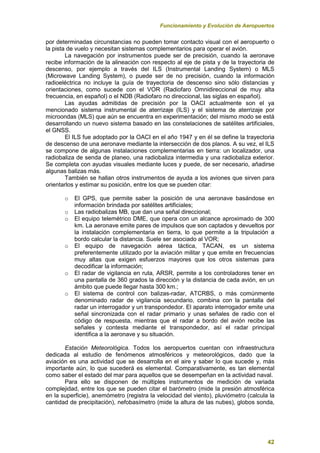 Funcionamiento y Evolución de Aeropuertos
42
por determinadas circunstancias no pueden tomar contacto visual con el aeropuerto o
la pista de vuelo y necesitan sistemas complementarios para operar el avión.
La navegación por instrumentos puede ser de precisión, cuando la aeronave
recibe información de la alineación con respecto al eje de pista y de la trayectoria de
descenso, por ejemplo a través del ILS (Instrumental Landing System) o MLS
(Microwave Landing System), o puede ser de no precisión, cuando la información
radioeléctrica no incluye la guía de trayectoria de descenso sino sólo distancias y
orientaciones, como sucede con el VOR (Radiofaro Omnidireccional de muy alta
frecuencia, en español) o el NDB (Radiofaro no direccional, las siglas en español).
Las ayudas admitidas de precisión por la OACI actualmente son el ya
mencionado sistema instrumental de aterrizaje (ILS) y el sistema de aterrizaje por
microondas (MLS) que aún se encuentra en experimentación; del mismo modo se está
desarrollando un nuevo sistema basado en las constelaciones de satélites artificiales,
el GNSS.
El ILS fue adoptado por la OACI en el año 1947 y en él se define la trayectoria
de descenso de una aeronave mediante la intersección de dos planos. A su vez, el ILS
se compone de algunas instalaciones complementarias en tierra: un localizador, una
radiobaliza de senda de planeo, una radiobaliza intermedia y una radiobaliza exterior.
Se completa con ayudas visuales mediante luces y puede, de ser necesario, añadirse
algunas balizas más.
También se hallan otros instrumentos de ayuda a los aviones que sirven para
orientarlos y estimar su posición, entre los que se pueden citar:
o El GPS, que permite saber la posición de una aeronave basándose en
información brindada por satélites artificiales;
o Las radiobalizas MB, que dan una señal direccional;
o El equipo telemétrico DME, que opera con un alcance aproximado de 300
km. La aeronave emite pares de impulsos que son captados y devueltos por
la instalación complementaria en tierra, lo que permite a la tripulación a
bordo calcular la distancia. Suele ser asociado al VOR;
o El equipo de navegación aérea táctica, TACAN, es un sistema
preferentemente utilizado por la aviación militar y que emite en frecuencias
muy altas que exigen esfuerzos mayores que los otros sistemas para
decodificar la información;
o El radar de vigilancia en ruta, ARSR, permite a los controladores tener en
una pantalla de 360 grados la dirección y la distancia de cada avión, en un
ámbito que puede llegar hasta 300 km.;
o El sistema de control con balizas-radar, ATCRBS, o más comúnmente
denominado radar de vigilancia secundario, combina con la pantalla del
radar un interrogador y un transpondedor. El aparato interrogador emite una
señal sincronizada con el radar primario y unas señales de radio con el
código de respuesta, mientras que el radar a bordo del avión recibe las
señales y contesta mediante el transpondedor, así el radar principal
identifica a la aeronave y su situación.
Estación Meteorológica. Todos los aeropuertos cuentan con infraestructura
dedicada al estudio de fenómenos atmosféricos y meteorológicos, dado que la
aviación es una actividad que se desarrolla en el aire y saber lo que sucede y, más
importante aún, lo que sucederá es elemental. Comparativamente, es tan elemental
como saber el estado del mar para aquellos que se desempeñan en la actividad naval.
Para ello se disponen de múltiples instrumentos de medición de variada
complejidad, entre los que se pueden citar el barómetro (mide la presión atmosférica
en la superficie), anemómetro (registra la velocidad del viento), pluviómetro (calcula la
cantidad de precipitación), nefobasímetro (mide la altura de las nubes), globos sonda,
 