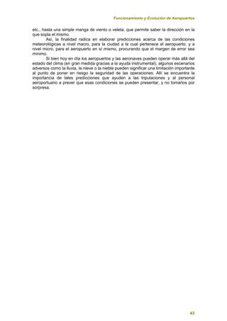 Funcionamiento y Evolución de Aeropuertos
43
etc., hasta una simple manga de viento o veleta, que permite saber la dirección en la
que sopla el mismo.
Así, la finalidad radica en elaborar predicciones acerca de las condiciones
meteorológicas a nivel macro, para la ciudad a la cual pertenece el aeropuerto, y a
nivel micro, para el aeropuerto en sí mismo, procurando que el margen de error sea
mínimo.
Si bien hoy en día los aeropuertos y las aeronaves pueden operar más allá del
estado del clima (en gran medida gracias a la ayuda instrumental), algunos escenarios
adversos como la lluvia, la nieve o la niebla pueden significar una limitación importante
al punto de poner en riesgo la seguridad de las operaciones. Allí se encuentra la
importancia de tales predicciones que ayuden a las tripulaciones y al personal
aeroportuario a prever que esas condiciones se pueden presentar, y no tomarlos por
sorpresa.
 