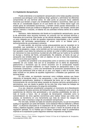 Funcionamiento y Evolución de Aeropuertos
44
2.3. Explotación Aeroportuaria
Puede entenderse a la explotación aeroportuaria como todas aquellas acciones
y procesos que persiguen como objetivos dirigir, gestionar y administrar los diferentes
componentes de una terminal aérea. En este punto se procuran llevar adelante
funciones que tiendan a lograr una rentabilidad monetaria o económica, dado que se
trata de un considerable espacio en el cual dentro de sus límites tienen lugar una
amplia gama de actividades económicas, y también ciertas pautas relacionadas a la
responsabilidad social que conlleva la obligación de generar y dar empleo, siendo este
directo, indirecto o inducido, al tratarse de una actividad inmersa dentro de la esfera
del turismo.
Asimismo, debe destacarse otra faceta en la explotación aeroportuaria, que es
la de administrar esos recursos humanos, en conjunto con los recursos técnicos y
financieros de la terminal. Esta faceta, en las últimas décadas, parece haber quedado
un poco relegada por el afán de aquellos organismos responsables y de los cuales
dependen las terminales aeroportuarias en actuar como si se tratase pura y
exclusivamente de una empresa o comercio.
En este sentido, las enormes sumas presupuestarias que se necesitan en la
actualidad, que ascienden en forma constante por el incremento de los flujos de
tránsito de pasajeros y carga, como también por los nuevos procesos de tecnificación,
han ayudado a que todos los esfuerzos se centren en evitar el déficit presupuestario,
sin mencionar la crisis económica mundial del año 2008 que tan fuerte se ha sentido
en Europa y América del Norte, principalmente. No obstante, el hecho de que un
aeropuerto sea rentable debe ser sólo un objetivo, tal vez la meta más importante,
pero no es lo único que importa.
La política de considerar a los aeropuertos como un servicio a los residentes y
visitantes de una ciudad, más aún en la actualidad con la oferta de alojamiento,
gastronomía y recreación que es común encontrar con el consecuente impacto
económico que suponen (habiendo un mayor impacto en aeropuertos base o con
numerosas conexiones), y como una herramienta de promoción socioeconómica del
área al que pertenecen ante el resto de un país, una región o todo el mundo, debe
estar incluida en los planes de aquellos organismos o entidades que gestionen una
terminal aérea.
En otro orden, es importante mencionar como múltiples autores que hacen
referencia al transporte aéreo y los aeropuertos, y más concretamente analizan la
explotación aeroportuaria, destacan lo interesante del tema; por un lado, porque el
funcionamiento de una terminal aérea necesita de diversos servicios aeroportuarios o
aeronáuticos, que van desde la gestión de los duty free shop hasta los trabajos de
mantenimiento a las aeronaves y la carga de combustible.
A su vez, observan actualmente y proyectan un incremento de la liberalización
en la prestación de estos servicios del transporte aéreo, y la destacan como una de las
experiencias de reforma más generalizada y con grandes posibilidades de éxito en
todo el mundo a futuro. Así, el concepto de tercerización, entendido como la
subcontratación de otros agentes económicos para realizar tareas que antes eran
propias, se transforma en una herramienta que trata de reducir los riesgos del
organismo, ente o empresa a cargo de una estación aeroportuaria.
Por otro lado, también se habla de industria aeroportuaria, la cual se encuentra
sujeta a la regulación por parte del Estado. Como destacan Marcos Gallacher y Alfredo
Sesé13
, la eficiencia alcanzada en la explotación de los aeropuertos, en términos de
metas y objetivos logrados, puede entonces ser mayor o menor de acuerdo al tipo de
regulación aplicada. En la medida que el Estado comprenda mejor la problemática
implícita en la explotación puede diagramar sistemas mejorados de regulación.
13
Gallacher, Marcos y Sesé, Alfredo. Integración Vertical: El Caso de la Explotación de Aeropuertos,
Universidad del CEMA, 2001.
 