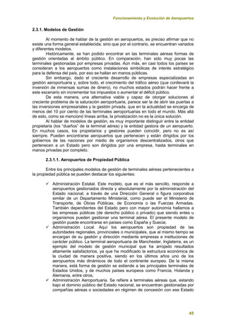 Funcionamiento y Evolución de Aeropuertos
45
2.3.1. Modelos de Gestión
Al momento de hablar de la gestión en aeropuertos, es preciso afirmar que no
existe una forma general establecida; sino que por el contrario, se encuentran variados
y diferentes modelos.
Históricamente, se han podido encontrar en las terminales aéreas formas de
gestión orientadas al ámbito público. En comparación, han sido muy pocas las
terminales gestionadas por empresas privadas. Aún más, en casi todos los países se
consideran a los aeropuertos como instalaciones simbólicas de interés estratégico
para la defensa del país, por eso se hallan en manos públicas.
Sin embargo, dado el creciente desarrollo de empresas especializadas en
gestión aeroportuaria y, sobre todo, el crecimiento del tráfico aéreo (que conllevará la
inversión de inmensas sumas de dinero), no muchos estados podrán hacer frente a
este escenario sin incrementar los impuestos o aumentar el déficit público.
De esta manera, una alternativa viable y capaz de otorgar soluciones al
creciente problema de la saturación aeroportuaria, parece ser la de abrir las puertas a
las inversiones empresariales y la gestión privada, que en la actualidad se encarga de
menos del 10 por ciento de las terminales aeroportuarias en todo el mundo. Más allá
de esto, como se mencionó líneas arriba, la privatización no es la única solución.
Al hablar de modelos de gestión, es muy importante distinguir entre la entidad
propietaria (los “dueños” de la terminal aérea) y la entidad gestora de un aeropuerto.
En muchos casos, los propietarios y gestores pueden coincidir, pero no es así
siempre. Pueden encontrarse aeropuertos que pertenecen y están dirigidos por los
gobiernos de las naciones por medio de organismos descentralizados, otros que
pertenecen a un Estado pero son dirigidos por una empresa, hasta terminales en
manos privadas por completo.
2.3.1.1. Aeropuertos de Propiedad Pública
Entre los principales modelos de gestión de terminales aéreas pertenecientes a
la propiedad pública se pueden destacar los siguientes:
 Administración Estatal. Este modelo, que es el más sencillo, responde a
aeropuertos gestionados directa y absolutamente por la administración del
Estado nacional, a través de una Dirección General o figura corporativa
similar de un Departamento Ministerial, como puede ser el Ministerio de
Transporte, de Obras Públicas, de Economía o las Fuerzas Armadas.
También dependientes del Estado pero con mayor autonomía hallamos a
las empresas públicas (de derecho público o privado) que siendo entes u
organismos pueden gestionar una terminal aérea. El presente modelo de
gestión puede encontrarse en países como España y Suecia;
 Administración Local. Aquí los aeropuertos son propiedad de las
autoridades regionales, provinciales o municipales, que al mismo tiempo se
encargan de su gestión y dirección mediante empresas e instituciones de
carácter público. La terminal aeroportuaria de Manchester, Inglaterra, es un
ejemplo del modelo de gestión municipal que ha arrojado resultados
altamente satisfactorios, ya que ha modificado la estructura económica de
la ciudad de manera positiva, siendo en los últimos años uno de los
aeropuertos más dinámicos de todo el continente europeo. De la misma
manera, está forma de gestión se extiende a las principales terminales de
Estados Unidos, y de muchos países europeos como Francia, Holanda y
Alemania, entre otros;
 Administración Aeroportuaria. Se refiere a terminales aéreas que, estando
bajo el dominio público del Estado nacional, se encuentran gestionadas por
compañías aéreas o sociedades en régimen de concesión con ese Estado
 