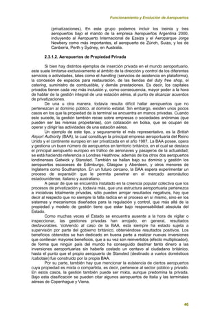 Funcionamiento y Evolución de Aeropuertos
46
(privatizaciones). En este grupo podemos incluir los treinta y tres
aeropuertos bajo el mando de la empresa Aeropuertos Argentina 2000,
incluyendo al Aeropuerto Internacional de Ezeiza y el Aeroparque Jorge
Newbery como más importantes, el aeropuerto de Zúrich, Suiza, y los de
Canberra, Perth y Sydney, en Australia.
2.3.1.2. Aeropuertos de Propiedad Privada
Si bien hay distintos ejemplos de inserción privada en el mundo aeroportuario,
este suele limitarse exclusivamente al ámbito de la dirección y control de los diferentes
servicios o actividades, tales como el handling (servicios de asistencia en plataforma),
la concesión de espacios para restauración, de las tiendas del duty free shop, el
catering, suministro de combustible, y demás prestaciones. Es decir, los capitales
privados tienen cada vez más inclusión y, como consecuencia, mayor poder a la hora
de hablar de la gestión integral de una estación aérea, al punto de alcanzar acuerdos
de privatizaciones.
De una u otra manera, todavía resulta difícil hallar aeropuertos que no
pertenezcan al dominio público, al dominio estatal. Sin embargo, existen unos pocos
casos en los que la propiedad de la terminal se encuentra en manos privadas. Cuando
esto sucede, la gestión también recae sobre empresas o sociedades anónimas (que
pueden ser las mismas propietarias), con cotización en bolsa, que se ocupan de
operar y dirigir las actividades de una estación aérea.
Un ejemplo de este tipo, y seguramente el más representativo, es la British
Airport Authority (BAA), la cual constituye la principal empresa aeroportuaria del Reino
Unido y el continente europeo en ser privatizada en el año 1987. La BAA posee, opera
y gestiona un buen número de aeropuertos en territorio británico, en el cual se destaca
el principal aeropuerto europeo en tráfico de aeronaves y pasajeros de la actualidad;
se está haciendo referencia a Londres Heathrow, además de los otros dos aeropuertos
londinenses Gatwick y Stansted. También se hallan bajo su dominio y gestión los
aeropuertos escoceses de Edimburgo, Glasgow y Aberdeen, y otros menores de
Inglaterra como Southampton. En un futuro cercano, la BAA espera experimentar un
proceso de expansión que le permita penetrar en el mercado aeronáutico
estadounidense, italiano y australiano.
A pesar de que se encuentra instalado en la creencia popular colectiva que los
procesos de privatización y, todavía más, que una estructura aeroportuaria pertenezca
a iniciativas totalmente privadas, sólo pueden arrojar resultados negativos, hay que
decir al respecto que no siempre la falla radica en el proceso en sí mismo, sino en los
sistemas y mecanismos diseñados para la regulación y control, que más allá de la
propiedad y modelo de gestión tiene que estar bajo responsabilidad absoluta del
Estado.
Como muchas veces el Estado se encuentra ausente a la hora de vigilar o
inspeccionar, las gestiones privadas han arrojado, en general, resultados
desfavorables. Volviendo al caso de la BAA, esta siempre ha estado sujeta a
supervisión por parte del gobierno británico, obteniéndose resultados positivos. Los
beneficios obtenidos se han dedicado en buena parte a realizar nuevas inversiones
que conllevan mayores beneficios, que a su vez son reinvertidos (efecto multiplicador),
de forma que ningún país del mundo ha conseguido destinar tanto dinero a las
inversiones aeroportuarias sin haberle costado un centavo al ciudadano británico,
hasta el punto que el propio aeropuerto de Stansted (destinado a vuelos domésticos
/cabotaje) fue construido por la propia BAA.
Por su parte, también hay que mencionar la existencia de ciertos aeropuertos
cuya propiedad es mixta o compartida, es decir, pertenece al sector público y privado.
En estos casos, la gestión también puede ser mixta, aunque predomina la privada.
Bajo esta clasificación se pueden citar algunos aeropuertos de Italia y las terminales
aéreas de Copenhague y Viena.
 