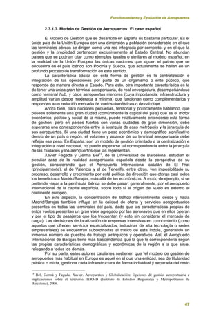Funcionamiento y Evolución de Aeropuertos
47
2.3.1.3. Modelo de Gestión de Aeropuertos: El caso español
El Modelo de Gestión que se desarrolla en España es bastante particular. Es el
único país de la Unión Europea con una dimensión y población considerable en el que
las terminales aéreas se dirigen como una red integrada por completo, y en el que la
gestión y la propiedad pertenecen exclusivamente al Estado Central. No abundan
países que se podrían citar como ejemplos iguales o similares al modelo español; en
la realidad de la Unión Europea las únicas naciones que siguen el patrón que se
encuentra en el país ibérico son Polonia y Suecia, que actualmente se hallan en un
profundo proceso de transformación en este sentido.
La característica básica de esta forma de gestión es la centralización e
integración de las operaciones por parte de un organismo o ente público, que
responde de manera directa al Estado. Para esto, otra importante característica es la
de tener una única gran terminal aeroportuaria, de real envergadura, desempeñándose
como terminal hub, y otros aeropuertos menores (cuya importancia, infraestructura y
amplitud varían desde moderada a mínima) que funcionan como complementarios y
responden a un reducido mercado de vuelos domésticos o de cabotaje.
Ahora bien, para naciones pequeñas, territorial y políticamente hablando, que
poseen solamente una gran ciudad (comúnmente la capital del país) que es el motor
económico, político y social de la misma, puede relativamente entenderse esta forma
de gestión; pero en países fuertes con varias ciudades de gran dimensión, debe
esperarse una correspondencia entre la jerarquía de esas metrópolis y la jerarquía de
sus aeropuertos. Si una ciudad tiene un peso económico y demográfico significativo
dentro de un país o región, el volumen y alcance de su terminal aeroportuaria debe
reflejar ese peso. En España, con un modelo de gestión orientado a la centralización e
integración a nivel nacional, no puede esperarse tal correspondencia entre la jerarquía
de las ciudades y los aeropuertos que las representan.
Xavier Fageda y Germá Bel14
, de la Universidad de Barcelona, estudian el
peculiar caso de la realidad aeroportuaria española desde la perspectiva de su
gestión, considerando que el Aeropuerto Internacional catalán de El Prat
(principalmente), el de Valencia y el de Tenerife, entre otros, ven imposibilitado su
progreso, desarrollo y crecimiento por está política de dirección que otorga casi todos
los beneficios a Madrid/Barajas, más allá de los económicos. A modo de ejemplo, si se
pretende viajar a la península ibérica se debe pasar, generalmente, por el aeropuerto
internacional de la capital española, sobre todo si el origen del vuelo es externo al
continente europeo.
En este aspecto, la concentración del tráfico intercontinental desde y hacia
Madrid/Barajas también influye en la calidad de oferta y servicios aeroportuarios
presentes en todas las terminales del país, dado que las características propias de
estos vuelos presentan un gran valor agregado por las aeronaves que en ellos operan
y por el tipo de pasajeros que los frecuentan (y esto sin considerar el mercado de
carga). Las decisiones de localización de empresas intensivas en conocimiento (como
aquellas que ofrecen servicios especializados, industrias de alta tecnología o sedes
empresariales) se encuentran subordinadas al tráfico de esta índole, generando un
inmenso número de puestos de trabajo jerárquicos y operativos. Así, el Aeropuerto
Internacional de Barajas tiene más trascendencia que la que le correspondería según
las propias características demográficas y económicas de la región a la que sirve,
relegando a todos los demás.
Por su parte, estos autores catalanes sostienen que “el modelo de gestión de
aeropuertos más habitual en Europa es aquél en el que una entidad, sea de titularidad
pública o mixta, gestiona cada infraestructura de forma individual y separada del resto
14
Bel, Germá y Fageda, Xavier. Aeropuertos y Globalización: Opciones de gestión aeroportuaria e
implicaciones sobre el territorio, IERMB (Instituto de Estudios Regionales y Metropolitanos de
Barcelona), 2006.
 