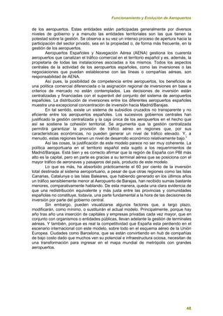 Funcionamiento y Evolución de Aeropuertos
48
de los aeropuertos. Estas entidades están participadas generalmente por diversos
niveles de gobierno y a menudo las entidades territoriales son las que tienen la
potestad sobre la gestión. Se observa a su vez un intenso proceso de apertura hacia la
participación del sector privado, sea en la propiedad o, de forma más frecuente, en la
gestión de los aeropuertos.
Aeropuertos Españoles y Navegación Aérea (AENA) gestiona los cuarenta
aeropuertos que canalizan el tráfico comercial en el territorio español y es, además, la
propietaria de todas las instalaciones asociadas a los mismos. Todos los aspectos
centrales de la actividad de los aeropuertos españoles, como las inversiones o las
negociaciones que puedan establecerse con las líneas o compañías aéreas, son
responsabilidad de AENA.
Así pues, la posibilidad de competencia entre aeropuertos, los beneficios de
una política comercial diferenciada o la asignación regional de inversiones en base a
criterios de mercado no están contemplados. Las decisiones de inversión están
centralizadas y financiadas con el superávit del conjunto del sistema de aeropuertos
españoles. La distribución de inversiones entre los diferentes aeropuertos españoles
muestra una excepcional concentración de inversión hacia Madrid/Barajas.
En tal sentido, existe un sistema de subsidios cruzados no transparente y no
eficiente entre los aeropuertos españoles. Los sucesivos gobiernos centrales han
justificado la gestión centralizada y la caja única de los aeropuertos en el hecho que
así se sostiene la cohesión territorial. Se argumenta que la gestión centralizada
permitirá garantizar la provisión de tráfico aéreo en regiones que, por sus
características económicas, no pueden generar un nivel de tráfico elevado. Y, a
menudo, estas regiones tienen un nivel de desarrollo económico relativamente bajo.”
Así las cosas, la justificación de este modelo parece no ser muy coherente. La
política aeroportuaria en el territorio español esta sujeto a los requerimientos de
Madrid/Barajas. Está bien y es correcto afirmar que la región de España con PBI más
alto es la capital, pero en parte es gracias a su terminal aérea que se posiciona con el
mayor tráfico de aeronaves y pasajeros del país, producto de este modelo.
Lo que es más, ha absorbido prácticamente el 60 por ciento de la inversión
total destinada al sistema aeroportuario, a pesar de que otras regiones como las Islas
Canarias, Catalunya o las Islas Baleares, que habiendo generado en los últimos años
un tráfico sensiblemente menor al Aeropuerto de Barajas, han recibido sumas bastante
menores, comparativamente hablando. De esta manera, queda una clara evidencia de
que una redistribución equivalente y más justa entre las provincias y comunidades
españolas no constituye, todavía, una parte fundamental a la hora de las decisiones de
inversión por parte del gobierno central.
Sin embargo, pueden visualizarse algunos factores que, a largo plazo,
modificarán, como mínimo, o sustituirán el actual modelo. Principalmente, porque hay
año tras año una inserción de capitales y empresas privadas cada vez mayor, que en
conjunto con organismos o entidades públicas, llevan adelante la gestión de terminales
aéreas. Y también, porque es real la competitividad que España esta perdiendo en el
escenario internacional con este modelo, sobre todo en el esquema aéreo de la Unión
Europea. Ciudades como Barcelona, que se están convirtiendo en hub de compañías
de bajo costo dado que muchos ven su potencial e infraestructura ociosa, necesitan de
una transformación para ingresar en el mapa mundial de metrópolis con grandes
aeropuertos.
 