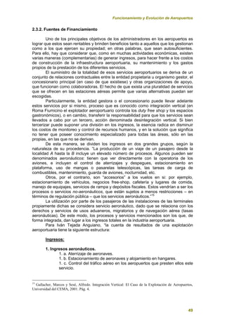 Funcionamiento y Evolución de Aeropuertos
49
2.3.2. Fuentes de Financiamiento
Uno de los principales objetivos de los administradores en los aeropuertos es
lograr que estos sean rentables y brinden beneficios tanto a aquellos que los gestionan
como a los que ejercen su propiedad; en otras palabras, que sean autosuficientes.
Para ello, hay que considerar que, como en muchas actividades económicas, existen
varias maneras (complementarias) de generar ingresos, para hacer frente a los costos
de construcción de la infraestructura aeroportuaria, su mantenimiento y los gastos
propios de la prestación de los diferentes servicios.
El suministro de la totalidad de esos servicios aeroportuarios se deriva de un
conjunto de relaciones contractuales entre la entidad propietaria u organismo gestor, el
concesionario principal (en caso de que existiese) y otras organizaciones de apoyo,
que funcionan como colaboradoras. El hecho de que exista una pluralidad de servicios
que se ofrecen en las estaciones aéreas permite que varias alternativas puedan ser
escogidas.
Particularmente, la entidad gestora o el concesionario puede llevar adelante
estos servicios por si mismo, proceso que es conocido como integración vertical (en
Roma Fiumicino el explotador aeroportuario controla los duty free shop y los espacios
gastronómicos), o en cambio, transferir la responsabilidad para que los servicios sean
llevados a cabo por un tercero, acción denominada desintegración vertical. Si bien
tercerizar puede suponer una división en los ingresos, la esencia radica en disminuir
los costos de monitoreo y control de recursos humanos, y en la solución que significa
no tener que poseer conocimiento especializado para todas las áreas, sólo en las
propias, en las que no se derivan.
De esta manera, se dividen los ingresos en dos grandes grupos, según la
naturaleza de su procedencia. “La producción de un viaje de un pasajero desde la
localidad A hasta la B incluye un elevado número de procesos. Algunos pueden ser
denominados aeronáuticos: tienen que ver directamente con la operatoria de los
aviones, e incluyen el control de aterrizajes y despegues, estacionamiento en
plataforma, uso de mangas o pasarelas telescópicas, las tareas de carga de
combustibles, mantenimiento, guarda de aviones, nocturnidad, etc.
Otros, por el contrario, son “accesorios” a los vuelos en si: por ejemplo,
estacionamiento de vehículos, negocios free-shop, cafetería y lugares de comida,
manejo de equipajes, servicios de rampa y depósitos fiscales. Estos vendrían a ser los
procesos o servicios no-aeronáuticos, que están sujetos a menos restricciones – en
términos de regulación pública – que los servicios aeronáuticos.”15
La utilización por parte de los pasajeros de las instalaciones de las terminales
propiamente dichas se considera servicio aeronáutico, dado que se relaciona con los
derechos y servicios de usos aduaneros, migratorios y de navegación aérea (tasas
aeronáuticas). De este modo, los procesos y servicios mencionados son los que, de
forma integrada, dan lugar a los ingresos totales en la industria aeroportuaria.
Para Iván Tejada Anguiano, “la cuenta de resultados de una explotación
aeroportuaria tiene la siguiente estructura:
Ingresos:
1. Ingresos aeronáuticos.
1. a. Aterrizaje de aeronaves.
1. b. Estacionamiento de aeronaves y alojamiento en hangares.
1. c. Control del tráfico aéreo en los aeropuertos que presten ellos este
servicio.
15
Gallacher, Marcos y Sesé, Alfredo. Integración Vertical: El Caso de la Explotación de Aeropuertos,
Universidad del CEMA, 2001. Pág. 4.
 