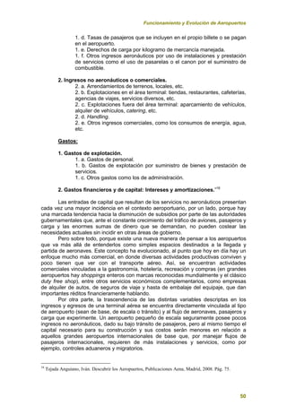 Funcionamiento y Evolución de Aeropuertos
50
1. d. Tasas de pasajeros que se incluyen en el propio billete o se pagan
en el aeropuerto.
1. e. Derechos de carga por kilogramo de mercancía manejada.
1. f. Otros ingresos aeronáuticos por uso de instalaciones y prestación
de servicios como el uso de pasarelas o el canon por el suministro de
combustible.
2. Ingresos no aeronáuticos o comerciales.
2. a. Arrendamientos de terrenos, locales, etc.
2. b. Explotaciones en el área terminal: tiendas, restaurantes, cafeterías,
agencias de viajes, servicios diversos, etc.
2. c. Explotaciones fuera del área terminal: aparcamiento de vehículos,
alquiler de vehículos, catering, etc.
2. d. Handling.
2. e. Otros ingresos comerciales, como los consumos de energía, agua,
etc.
Gastos:
1. Gastos de explotación.
1. a. Gastos de personal.
1. b. Gastos de explotación por suministro de bienes y prestación de
servicios.
1. c. Otros gastos como los de administración.
2. Gastos financieros y de capital: Intereses y amortizaciones.”16
Las entradas de capital que resultan de los servicios no aeronáuticos presentan
cada vez una mayor incidencia en el contexto aeroportuario, por un lado, porque hay
una marcada tendencia hacia la disminución de subsidios por parte de las autoridades
gubernamentales que, ante el constante crecimiento del tráfico de aviones, pasajeros y
carga y las enormes sumas de dinero que se demandan, no pueden costear las
necesidades actuales sin incidir en otras áreas de gobierno.
Pero sobre todo, porque existe una nueva manera de pensar a los aeropuertos
que va más allá de entenderlos como simples espacios destinados a la llegada y
partida de aeronaves. Este concepto ha evolucionado, al punto que hoy en día hay un
enfoque mucho más comercial, en donde diversas actividades productivas conviven y
poco tienen que ver con el transporte aéreo. Así, se encuentran actividades
comerciales vinculadas a la gastronomía, hotelería, recreación y compras (en grandes
aeropuertos hay shoppings enteros con marcas reconocidas mundialmente y el clásico
duty free shop), entre otros servicios económicos complementarios, como empresas
de alquiler de autos, de seguros de viaje y hasta de embalaje del equipaje, que dan
importantes réditos financieramente hablando.
Por otra parte, la trascendencia de las distintas variables descriptas en los
ingresos y egresos de una terminal aérea se encuentra directamente vinculada al tipo
de aeropuerto (sean de base, de escala o tránsito) y al flujo de aeronaves, pasajeros y
carga que experimente. Un aeropuerto pequeño de escala seguramente posee pocos
ingresos no aeronáuticos, dado su bajo tránsito de pasajeros, pero al mismo tiempo el
capital necesario para su construcción y sus costos serán menores en relación a
aquellos grandes aeropuertos internacionales de base que, por manejar flujos de
pasajeros internacionales, requieren de más instalaciones y servicios, como por
ejemplo, controles aduaneros y migratorios.
16
Tejada Anguiano, Iván. Descubrir los Aeropuertos, Publicaciones Aena, Madrid, 2008. Pág. 75.
 