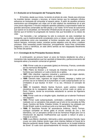 Funcionamiento y Evolución de Aeropuertos
52
3.1. Evolución en la Concepción del Transporte Aéreo
El hombre, desde sus inicios, ha tenido el anhelo de volar. Desde ese entonces
ha invertido tiempo, energía y recursos, al mismo tiempo que ha realizado infinitos
esfuerzos en búsqueda de conquistar el espacio aéreo. A partir de aquellos primeros
aventureros que arriesgaban sus vidas con el sólo objetivo de mantenerse en el aire
unos pocos segundos o minutos mediante aparatos pesados e improvisados hasta las
grandes aeronaves comerciales de 650 plazas y con hasta 15/16 horas de autonomía
que operan en la actualidad, con flamantes infraestructuras de apoyo y soporte, puede
decirse que el hombre ha progresado de manera más que favorable en su deseo de
volar.
Tan favorable y tan vertiginosa ha sido la evolución de esta modalidad de
transporte, que lo tradicionalmente considerado como un deseo o anhelo, actualmente
puede entenderse como una necesidad; el hombre necesita volar, sobre todo, para
reducir tiempos, minimizar costos, conectar puntos alejados unos de otros y acelerar
procesos. Esta necesidad puede traducirse, principalmente, hacia fines comerciales
(negocios y ocio) y científicos, en este último sentido se han traspasado literalmente
los límites del planeta.
3.1.1. Cronología de los Principales Sucesos Aéreos
A continuación, se procura hacer un poco de historia detallando los años y
momentos más representativos que han aportado al desarrollo y perfeccionamiento del
transporte aéreo y la aviación comercial en general:
 1783: Primer vuelo de un aerostato (globo) en Annonay, Francia, construido
por los hermanos Montgolfier;
 1783: Pilatre de Dossier y el marqués de Arlandes fueron los primeros
hombres que realizaron un vuelo a bordo de un globo;
 1867: Otto Lilienthal, ingeniero industrial y aventurero de origen alemán,
construye su primer aparato volador, un ornitóptero;
 1890: Clement Ader, ingeniero de origen francés, despega y realiza por
primera vez en la historia de la humanidad un vuelo autopropulsado con su
ornitóptero al que bautiza “el Eolo”. A su vez, introduce el concepto de
avión;
 1893: El brasileño Alberto Santos Dumont, quién práctico múltiples
disciplinas de la navegación aérea, realiza su primer vuelo en globo en
París, Francia, donde se encontraba estudiando la carrera de Ingeniería
Aeronáutica.
 1900: Primer vuelo de un dirigible rígido, diseñado por el alemán Ferdinand
von Zeppelín;
 1903: Primer vuelo autopropulsado, controlado y piloteado en la historia
realizado con un aeroplano más pesado que el aire en los arenales de Kitty
Hawk, Carolina del Norte, Estados Unidos. El aeroplano fue piloteado por
Orville Wright, quién lo construyo junto a su hermano, Wilbur Wright;
 1908: El deportista francés de ascendencia británica, Henry Farman,
consigue completar en tierras galas el circuito cerrado de uno y dos
kilómetros, con un aeroplano similar al de los hermanos Wright pero con la
introducción de algunas modificaciones que ayudan a reducir el peso y
mejorar el control;
 1909: Louis Blériot, diseñador, fabricante y piloto aeronáutico francés, logra
cruzar con éxito (habían tenido lugar otros intentos fallidos) el Canal de la
Mancha partiendo desde Calais, Francia, aterrizando en la ciudad británica
de Dover. El vuelo duró aproximadamente 45 minutos, habiendo recorrido
 
