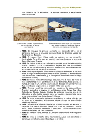 Funcionamiento y Evolución de Aeropuertos
53
una distancia de 38 kilómetros. La aviación comienza a experimentar
rápidos avances;
El alemán Otto Lilienthal experimentando El francés Edmond Salís emula a su compatriota
con su ornitóptero en la cima Louis Blériot cruzando el Canal de la Mancha
de una colina. cien años después con el mismo avión.
 1909: Se inaugura la primera compañía de transporte aéreo en el
continente europeo: la empresa alemana Delag de dirigibles creada por
Ferdinand von Zeppelín;
 1910: El francés Henry Fabre vuela por primera vez un hidroavión,
bautizado Le Canard (el pato, en francés), despegando desde la laguna de
Berre, Martigues, Francia;
 1910: Se realiza el primer decolaje desde un navío en un aeroplano curtiss
pusher, piloteado por el norteamericano Eugene Ely. Las vinculaciones
entre las disciplinas navales y aeronáuticas eran cada vez más estrechas,
sobre todo dentro de las prácticas militares;
 1911: Tiene lugar el primer vuelo oficial de correo en Allahabad, al sur de la
India, a cargo de Henry Pequet sobre un avión Sommer. El mismo recorrió
una distancia de 13 kilómetros, y el concepto de transporte aéreo de carga
comienza a asomar;
 1913: El francés Roland Garros logra atravesar, tras 6 horas de vuelo, el
mar Mediterráneo desde Saint Raphaël, al sur de Francia, hasta Bizerta, en
Túnez, a bordo de un Moraine-Saulnier (avión de caza del ejército francés).
Fue considerado un pionero en la aviación militar y de guerra;
 1914: Primera aerolínea comercial de pasajeros, la estadounidense
Fransler, que cubría el trayecto en un hidroavión entre Tampa Bay y San
Petersburgo, Florida, Estados Unidos. La distancia recorrida era de 35
kilómetros y sólo había espacio para un pasajero (transportaba carga
preferentemente) el cual debía abonar 5 dólares;
 1916: Se funda la compañía norteamericana Boeing, la cual se erigirá como
un icono en la aviación y el transporte aéreo a través de sus múltiples
modelos y diseños;
 1919: Se realiza la primera travesía del océano Atlántico sin escalas, a
cargo de dos pilotos británicos, desde San Juan de Terranova, Canadá,
hacia Clifden, República de Irlanda. El vuelo duró 12 horas recorriendo una
distancia cercana a los 3 mil kilómetros;
 1919: Se firma en París, Francia, el Convenio Internacional de Navegación
Aérea;
 1919: Se funda la compañía aérea holandesa KLM, que en la actualidad se
constituye como la empresa más antigua en el rubro;
 