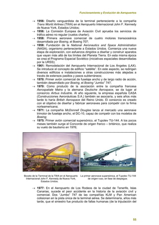 Funcionamiento y Evolución de Aeropuertos
55
 1956: Diseño vanguardista de la terminal perteneciente a la compañía
Trans World Airlines (TWA) en el Aeropuerto Internacional John F. Kennedy
de Nueva York, Estados Unidos;
 1956: La Comisión Europea de Aviación Civil aprueba los servicios de
tráfico aéreo no regular (vuelos charter);
 1958: Primera aeronave comercial de cuatro motores transoceánica
desarrollada por Boeing, el Boeing 707;
 1958: Fundación de la National Aeronautics and Space Administration
(NASA), organismo perteneciente a Estados Unidos. Comienza una nueva
etapa de exploración, con esfuerzos dirigidos a diseñar y construir aparatos
que vayan más allá de los límites del Planeta Tierra. En esta misma época
se crea el Programa Espacial Soviético (iniciativas espaciales desarrolladas
por la URSS);
 1961: Remodelación del Aeropuerto Internacional de Los Ángeles (LAX).
Se introduce el concepto de edificio “satélite”. En este aspecto, se redirigen
diversos edificios e instalaciones a otras construcciones más alejadas a
través de extensos pasillos y pasos subterráneos;
 1970: Primer avión comercial de fuselaje ancho y de largo radio de acción,
también desarrollado por Boeing, el Boeing “Jumbo” 747;
 1970: Como producto de la asociación entre la compañía francesa
Aerospatiale Matra y la alemana Deutsche Aerospace, se da lugar al
consorcio Airbus Industrie. Al año siguiente, la empresa española CASA
(Construcciones Aeronáuticas S.A.) también se asociaría, y seis años más
tarde lo haría British Aerospace del Reino Unido. El consorcio es creado
con el objetivo de diseñar y fabricar aeronaves para competir con la firma
norteamericana;
 1971: La compañía McDonnell Douglas lanza al mercado una aeronave
trimotor de fuselaje ancho, el DC-10, capaz de competir con los modelos de
Boeing;
 1975: Primer avión comercial supersónico, el Tupolev TU-144. A los pocos
meses también surge el Concorde de origen franco – británico, que realiza
su vuelo de bautismo en 1976;
Boceto de la Terminal de la TWA en el Aeropuerto La primer aeronave supersónica, el Tupolev TU-144
Internacional John F. Kennedy de Nueva York, de origen ruso, en fase de despegue.
Estados Unidos.
 1977: En el Aeropuerto de Los Rodeos de la ciudad de Tenerife, Islas
Canarias, sucede el peor accidente en la historia de la aviación civil y
comercial. Dos “Jumbo” 747 de las compañías KLM y Pan American
colisionan en la pista única de la terminal aérea. Se determinaría, años más
tarde, que el siniestro fue producto de fallas humanas (de la tripulación del
 