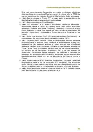 Funcionamiento y Evolución de Aeropuertos
56
KLM más concretamente) favorecidas por malas condiciones climáticas
(intensa niebla al momento del fatal accidente). A raíz de ello, la OACI fija
nuevos procedimientos y pautas de operatividad en tierra de las aeronaves;
 1994: Sale al mercado el Boeing 777, el mayor avión birreactor del mundo
diseñado y fabricado enteramente con ordenadores;
 1997: Boeing adquiere McDonell Douglas;
 2000: En respuesta a la anterior adquisición, Deutsche Aerospace,
Aerospatiale Matra y CASA se fusionan para crear EADS (European
Aeronautic Defense and Space Company), pasando a controlar el 80 por
ciento de Airbus Industrie, que deja de ser un consorcio de esta manera. El
restante 20 por ciento corresponde a British Aerospace, firma que no se
fusionó.
 2001: Se da lugar a Airbus S.A.S. (Sociedad por Acciones Simplificada). La
misma pasa a ser una unidad dentro de la estructura de EADS.
 2001: En Nueva York, Estados Unidos, sucede el peor atentado terrorista
en la historia de la aviación civil y comercial al estrellarse dos Boeing 767
secuestrados (de American Airlines y United Airlines, dos compañías
aéreas de bandera estadounidense) contra las Torres Gemelas en el World
Trade Center. Otros dos aviones secuestrados, de las mismas aerolíneas,
se estrellan en el Pentágono, Washington DC, y en las afueras de
Shanksville, Pensilvania. Desde entonces, las medidas y controles de
seguridad en terminales aeroportuarias y aeronaves se han intensificado
considerablemente, sobre todo en los aeropuertos de Estados Unidos y
Europa.
 2005: Primer vuelo del A380 de Airbus, la aeronave con mayor capacidad
de pasajeros hasta el día de hoy (hasta 650 pasajeros). Dos años más
tarde, sería el primer vuelo comercial de esta aeronave bajo el dominio de
Singapore Airlines, entre la ciudad-estado de Singapur y Sydney, Australia.
 2006: British Aerospace vende su parte de Airbus a EADS, así esta última
pasa a controlar el 100 por ciento de Airbus S.A.S.
 