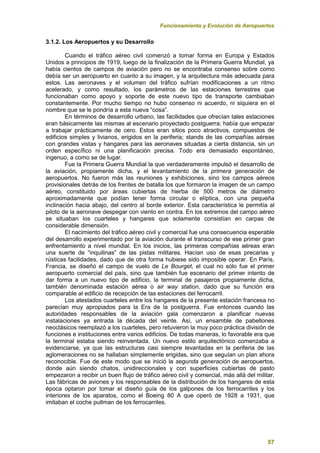 Funcionamiento y Evolución de Aeropuertos
57
3.1.2. Los Aeropuertos y su Desarrollo
Cuando el tráfico aéreo civil comenzó a tomar forma en Europa y Estados
Unidos a principios de 1919, luego de la finalización de la Primera Guerra Mundial, ya
había cientos de campos de aviación pero no se encontraba consenso sobre como
debía ser un aeropuerto en cuanto a su imagen, y la arquitectura más adecuada para
estos. Las aeronaves y el volumen del tráfico sufrían modificaciones a un ritmo
acelerado, y como resultado, los parámetros de las estaciones terrestres que
funcionaban como apoyo y soporte de este nuevo tipo de transporte cambiaban
constantemente. Por mucho tiempo no hubo consenso ni acuerdo, ni siquiera en el
nombre que se le pondría a esta nueva “cosa”.
En términos de desarrollo urbano, las facilidades que ofrecían tales estaciones
eran básicamente las mismas al escenario proyectado postguerra; había que empezar
a trabajar prácticamente de cero. Estos eran sitios poco atractivos, compuestos de
edificios simples y livianos, erigidos en la periferia; stands de las compañías aéreas
con grandes vistas y hangares para las aeronaves situadas a cierta distancia, sin un
orden específico ni una planificación precisa. Todo era demasiado espontáneo,
ingenuo, a como se de lugar.
Fue la Primera Guerra Mundial la que verdaderamente impulsó el desarrollo de
la aviación, propiamente dicha, y el levantamiento de la primera generación de
aeropuertos. No fueron más las reuniones y exhibiciones, sino los campos aéreos
provisionales detrás de los frentes de batalla los que formaron la imagen de un campo
aéreo, constituido por áreas cubiertas de hierba de 500 metros de diámetro
aproximadamente que podían tener forma circular o elíptica, con una pequeña
inclinación hacia abajo, del centro al borde exterior. Esta característica le permitía al
piloto de la aeronave despegar con viento en contra. En los extremos del campo aéreo
se situaban los cuarteles y hangares que solamente consistían en carpas de
considerable dimensión.
El nacimiento del tráfico aéreo civil y comercial fue una consecuencia esperable
del desarrollo experimentado por la aviación durante el transcurso de ese primer gran
enfrentamiento a nivel mundial. En los inicios, las primeras compañías aéreas eran
una suerte de “inquilinas” de las pistas militares. Hacían uso de esas precarias y
rústicas facilidades, dado que de otra forma hubiese sido imposible operar. En París,
Francia, se diseñó el campo de vuelo de Le Bourget, el cual no sólo fue el primer
aeropuerto comercial del país, sino que también fue escenario del primer intento de
dar forma a un nuevo tipo de edificio, la terminal de pasajeros propiamente dicha,
también denominada estación aérea o air way station, dado que su función era
comparable al edificio de recepción de las estaciones del ferrocarril.
Los atestados cuarteles entre los hangares de la presente estación francesa no
parecían muy apropiados para la Era de la postguerra. Fue entonces cuando las
autoridades responsables de la aviación gala comenzaron a planificar nuevas
instalaciones ya entrada la década del veinte. Así, un ensamble de pabellones
neoclásicos reemplazó a los cuarteles, pero retuvieron la muy poco práctica división de
funciones e instituciones entre varios edificios. De todas maneras, lo favorable era que
la terminal estaba siendo reinventada. Un nuevo estilo arquitectónico comenzaba a
evidenciarse, ya que las estructuras casi siempre levantadas en la periferia de las
aglomeraciones no se hallaban simplemente erigidas, sino que seguían un plan ahora
reconocible. Fue de este modo que se inició la segunda generación de aeropuertos,
donde aún siendo chatos, unidireccionales y con superficies cubiertas de pasto
empezaron a recibir un buen flujo de tráfico aéreo civil y comercial, más allá del militar.
Las fábricas de aviones y los responsables de la distribución de los hangares de esta
época optaron por tomar el diseño guía de los galpones de los ferrocarriles y los
interiores de los aparatos, como el Boeing 80 A que operó de 1928 a 1931, que
imitaban el coche pullman de los ferrocarriles.
 