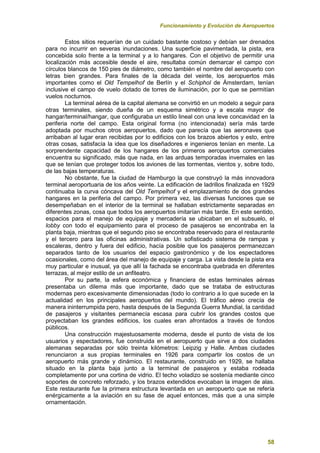 Funcionamiento y Evolución de Aeropuertos
58
Estos sitios requerían de un cuidado bastante costoso y debían ser drenados
para no incurrir en severas inundaciones. Una superficie pavimentada, la pista, era
concebida solo frente a la terminal y a lo hangares. Con el objetivo de permitir una
localización más accesible desde el aire, resultaba común demarcar el campo con
círculos blancos de 150 pies de diámetro, como también el nombre del aeropuerto con
letras bien grandes. Para finales de la década del veinte, los aeropuertos más
importantes como el Old Tempelhof de Berlín y el Schiphol de Ámsterdam, tenían
inclusive el campo de vuelo dotado de torres de iluminación, por lo que se permitían
vuelos nocturnos.
La terminal aérea de la capital alemana se convirtió en un modelo a seguir para
otras terminales, siendo dueña de un esquema simétrico y a escala mayor de
hangar/terminal/hangar, que configuraba un estilo lineal con una leve concavidad en la
periferia norte del campo. Esta original forma (no intencionada) sería más tarde
adoptada por muchos otros aeropuertos, dado que parecía que las aeronaves que
arribaban al lugar eran recibidas por lo edificios con los brazos abiertos y esto, entre
otras cosas, satisfacía la idea que los diseñadores e ingenieros tenían en mente. La
sorprendente capacidad de los hangares de los primeros aeropuertos comerciales
encuentra su significado, más que nada, en las arduas temporadas invernales en las
que se tenían que proteger todos los aviones de las tormentas, vientos y, sobre todo,
de las bajas temperaturas.
No obstante, fue la ciudad de Hamburgo la que construyó la más innovadora
terminal aeroportuaria de los años veinte. La edificación de ladrillos finalizada en 1929
continuaba la curva cóncava del Old Tempelhof y el emplazamiento de dos grandes
hangares en la periferia del campo. Por primera vez, las diversas funciones que se
desempeñaban en el interior de la terminal se hallaban estrictamente separadas en
diferentes zonas, cosa que todos los aeropuertos imitarían más tarde. En este sentido,
espacios para el manejo de equipaje y mercadería se ubicaban en el subsuelo, el
lobby con todo el equipamiento para el proceso de pasajeros se encontraba en la
planta baja, mientras que el segundo piso se encontraba reservado para el restaurante
y el tercero para las oficinas administrativas. Un sofisticado sistema de rampas y
escaleras, dentro y fuera del edificio, hacía posible que los pasajeros permanezcan
separados tanto de los usuarios del espacio gastronómico y de los espectadores
ocasionales, como del área del manejo de equipaje y carga. La vista desde la pista era
muy particular e inusual, ya que allí la fachada se encontraba quebrada en diferentes
terrazas, al mejor estilo de un anfiteatro.
Por su parte, la esfera económica y financiera de estas terminales aéreas
presentaba un dilema más que importante, dado que se trataba de estructuras
modernas pero excesivamente dimensionadas (todo lo contrario a lo que sucede en la
actualidad en los principales aeropuertos del mundo). El tráfico aéreo crecía de
manera ininterrumpida pero, hasta después de la Segunda Guerra Mundial, la cantidad
de pasajeros y visitantes permanecía escasa para cubrir los grandes costos que
proyectaban los grandes edificios, los cuales eran afrontados a través de fondos
públicos.
Una construcción majestuosamente moderna, desde el punto de vista de los
usuarios y espectadores, fue construida en el aeropuerto que sirve a dos ciudades
alemanas separadas por sólo treinta kilómetros: Leipzig y Halle. Ambas ciudades
renunciaron a sus propias terminales en 1926 para compartir los costos de un
aeropuerto más grande y dinámico. El restaurante, construido en 1929, se hallaba
situado en la planta baja junto a la terminal de pasajeros y estaba rodeada
completamente por una cortina de vidrio. El techo voladizo se sostenía mediante cinco
soportes de concreto reforzado, y los brazos extendidos evocaban la imagen de alas.
Este restaurante fue la primera estructura levantada en un aeropuerto que se refería
enérgicamente a la aviación en su fase de aquel entonces, más que a una simple
ornamentación.
 