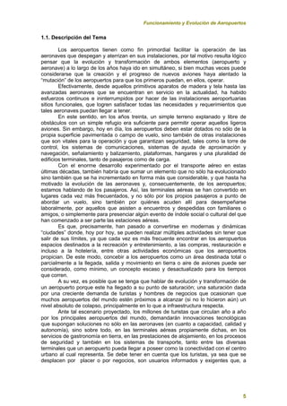Funcionamiento y Evolución de Aeropuertos
5
1.1. Descripción del Tema
Los aeropuertos tienen como fin primordial facilitar la operación de las
aeronaves que despegan y aterrizan en sus instalaciones, por tal motivo resulta lógico
pensar que la evolución y transformación de ambos elementos (aeropuerto y
aeronave) a lo largo de los años haya ido en simultáneo, si bien muchas veces puede
considerarse que la creación y el progreso de nuevos aviones haya alentado la
“mutación” de los aeropuertos para que los primeros puedan, en ellos, operar.
Efectivamente, desde aquellos primitivos aparatos de madera y tela hasta las
avanzadas aeronaves que se encuentran en servicio en la actualidad, ha habido
esfuerzos continuos e ininterrumpidos por hacer de las instalaciones aeroportuarias
sitios funcionales, que logren satisfacer todas las necesidades y requerimientos que
tales aeronaves puedan llegar a tener.
En este sentido, en los años treinta, un simple terreno explanado y libre de
obstáculos con un simple refugio era suficiente para permitir operar aquellos ligeros
aviones. Sin embargo, hoy en día, los aeropuertos deben estar dotados no sólo de la
propia superficie pavimentada o campo de vuelo, sino también de otras instalaciones
que son vitales para la operación y que garantizan seguridad, tales como la torre de
control, los sistemas de comunicaciones, sistemas de ayuda de aproximación y
navegación, señalamiento y balizamiento, plataformas, hangares y una pluralidad de
edificios terminales, tanto de pasajeros como de carga.
Con el enorme desarrollo experimentado por el transporte aéreo en estas
últimas décadas, también habría que sumar un elemento que no sólo ha evolucionado
sino también que se ha incrementado en forma más que considerable, y que hasta ha
motivado la evolución de las aeronaves y, consecuentemente, de los aeropuertos;
estamos hablando de los pasajeros. Así, las terminales aéreas se han convertido en
lugares cada vez más frecuentados, y no sólo por los propios pasajeros a punto de
abordar un vuelo, sino también por quiénes acuden allí para desempeñarse
laboralmente, por aquellos que asisten a encuentros y despedidas con familiares o
amigos, o simplemente para presenciar algún evento de índole social o cultural del que
han comenzado a ser parte las estaciones aéreas.
Es que, precisamente, han pasado a convertirse en modernas y dinámicas
“ciudades” donde, hoy por hoy, se pueden realizar múltiples actividades sin tener que
salir de sus límites, ya que cada vez es más frecuente encontrar en los aeropuertos
espacios destinados a la recreación y entretenimiento, a las compras, restauración e
incluso a la hotelería, entre otras actividades económicas que los aeropuertos
propician. De este modo, concebir a los aeropuertos como un área destinada total o
parcialmente a la llegada, salida y movimiento en tierra o aire de aviones puede ser
considerado, como mínimo, un concepto escaso y desactualizado para los tiempos
que corren.
A su vez, es posible que se tenga que hablar de evolución y transformación de
un aeropuerto porque este ha llegado a su punto de saturación; una saturación dada
por una creciente demanda de turistas y hombres de negocios que ocasionan que
muchos aeropuertos del mundo estén próximos a alcanzar (si no lo hicieron aún) un
nivel absoluto de colapso, principalmente en lo que a infraestructura respecta.
Ante tal escenario proyectado, los millones de turistas que circulan año a año
por los principales aeropuertos del mundo, demandarán innovaciones tecnológicas
que supongan soluciones no sólo en las aeronaves (en cuanto a capacidad, calidad y
autonomía), sino sobre todo, en las terminales aéreas propiamente dichas, en los
servicios de gastronomía en tierra, en las prestaciones de alojamiento, en los procesos
de seguridad y también en los sistemas de transporte, tanto entre las diversas
terminales que un aeropuerto pueda llegar a poseer como la conectividad con el centro
urbano al cual representa. Se debe tener en cuenta que los turistas, ya sea que se
desplacen por placer o por negocios, son usuarios informados y exigentes que, a
 