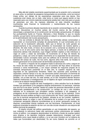 Funcionamiento y Evolución de Aeropuertos
59
Más allá del notable crecimiento experimentado por la aviación civil y comercial
en esos años, la cantidad de pasajeros transportados se encontraba, como se insinuó
líneas arriba, por debajo de las expectativas esperadas para esa época. Dos
cuestiones eran claras; por un lado, volar tenía un costo que seguía siendo un lujo
reservado para una minoría (además socialmente estaba bien visto sólo para un grupo
de personas), por otro, los ingresos obtenidos en esta industria resultaban
insuficientes para financiar la construcción y mantenimiento de los nuevos
aeropuertos.
Cuando la primera década importante de la aviación comercial llegó a su fin, se
iniciaron discusiones en muchos países del mundo acerca de las ventajas,
desventajas y perspectivas en la construcción de terminales aeroportuarias. El debate
fue puntualmente fuerte en Francia, Alemania y Gran Bretaña, lo que no resulta
extraño, ya que fueron de los primeros países en adquirir un elevado orden y equilibrio
en la administración del mundo aeroportuario.
Una vez entrada la década del treinta, las terminales aéreas comenzaban a
representar un inconveniente complejo de planeamiento, el cual comenzaba con la
selección de la localización adecuada, dado que el tiempo de vuelo ganado se
desaprovecharía si las conexiones terrestres no funcionaban de manera óptima y
eficiente. De este modo, el futuro de la aviación civil y comercial se decidiría en la
tierra y no en el aire (como sería más lógico pensar), a través de la edificación de
estaciones aéreas más atractivas, cuya imagen también captara a más individuos a
viajar en avión y visitar las terminales. El incremento en el flujo de tránsito de
pasajeros y carga, así como el rápido crecimiento en la capacidad de las aeronaves,
demandaba nuevos conceptos tanto para los edificios de la terminal como para la
totalidad del campo de vuelo. Así fue como, algunos años más tarde, se iniciaba la
tercera generación en la construcción de terminales aeroportuarias.
El camino o trayecto de los pasajeros hasta la aeronave era corta y segura en
los inicios de este medio de transporte; con el aumento del flujo aéreo el recorrido
comenzó a verse transformado, y con mayor cantidad de maquinas propias de la
actividad aeroportuaria presentes en el lado aire, la cuestión requería de más
seguridad en las operaciones terrestres. Había dos opciones para aumentar la
capacidad y ahorrar tiempo a la vez: las aeronaves podían acercarse a la terminal de
pasajeros con los motores encendidos, o tenían que estar estacionados en posición
paralela, uno al lado del otro. En este sentido, en el Old Tempelhof alemán llevaron
adelante mediciones e investigaciones con el objetivo de lograr conclusiones certeras
a cerca de la relación tiempo/eficiencia.
Una iniciativa surgida de esta investigación y otros estudios fue la de diseñar
túneles que permitieran a los pasajeros dirigirse directamente a la aeronave, mientras
que otra fue la de situar “puentes” desde los cuales las personas descendían al avión
estacionado paralelamente a tal construcción. La ventaja de una y otra iniciativa
radicaba en la protección que brindaban ambos conceptos a los pasajeros, al
protegerlos de las inclemencias climáticas y de las turbinas de los aparatos. Como
resultado de esos análisis se llegó a una construcción del “futuro” para aquella época,
que fue la terminal aeroportuaria de Gatwick, ubicada al sur de Londres, Inglaterra.
Emplazada desde su origen a casi 50 kilómetros de la ciudad a la que sirve, supo
compensar semejante distancia convirtiéndose en el primer aeropuerto europeo en
disponer conectividad directa mediante una red ferroviaria. Precisamente, un túnel
peatonal conectaba la estación de tren con una isla circular situada en una esquina del
edificio terminal de pasajeros.
El diseño circular del edificio garantizaba un uso inmejorable del espacio, ya
que rodeando la estructura hasta seis aeronaves podían posicionarse de costado
contra el edificio. Los pasajeros abandonaban la terminal a través de puertas (gates)
para dirigirse a los aparatos mediante pasajes telescópicos (mangas) que eran
extendidos como rayos desde el edificio, y a su vez eran movidos con un sistema de
rieles que funcionaban con electricidad. Es así como Gatwick se convirtió en el
 