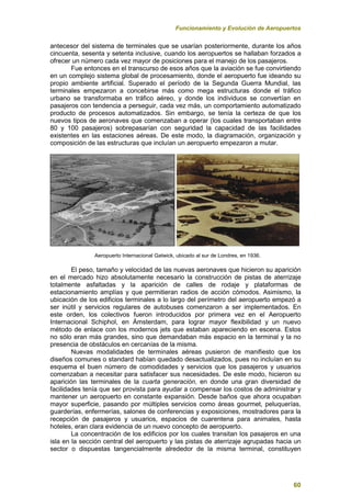 Funcionamiento y Evolución de Aeropuertos
60
antecesor del sistema de terminales que se usarían posteriormente, durante los años
cincuenta, sesenta y setenta inclusive, cuando los aeropuertos se hallaban forzados a
ofrecer un número cada vez mayor de posiciones para el manejo de los pasajeros.
Fue entonces en el transcurso de esos años que la aviación se fue convirtiendo
en un complejo sistema global de procesamiento, donde el aeropuerto fue ideando su
propio ambiente artificial. Superado el período de la Segunda Guerra Mundial, las
terminales empezaron a concebirse más como mega estructuras donde el tráfico
urbano se transformaba en tráfico aéreo, y donde los individuos se convertían en
pasajeros con tendencia a perseguir, cada vez más, un comportamiento automatizado
producto de procesos automatizados. Sin embargo, se tenía la certeza de que los
nuevos tipos de aeronaves que comenzaban a operar (los cuales transportaban entre
80 y 100 pasajeros) sobrepasarían con seguridad la capacidad de las facilidades
existentes en las estaciones aéreas. De este modo, la diagramación, organización y
composición de las estructuras que incluían un aeropuerto empezaron a mutar.
Aeropuerto Internacional Gatwick, ubicado al sur de Londres, en 1936.
El peso, tamaño y velocidad de las nuevas aeronaves que hicieron su aparición
en el mercado hizo absolutamente necesario la construcción de pistas de aterrizaje
totalmente asfaltadas y la aparición de calles de rodaje y plataformas de
estacionamiento amplías y que permitieran radios de acción cómodos. Asimismo, la
ubicación de los edificios terminales a lo largo del perímetro del aeropuerto empezó a
ser inútil y servicios regulares de autobuses comenzaron a ser implementados. En
este orden, los colectivos fueron introducidos por primera vez en el Aeropuerto
Internacional Schiphol, en Ámsterdam, para lograr mayor flexibilidad y un nuevo
método de enlace con los modernos jets que estaban apareciendo en escena. Estos
no sólo eran más grandes, sino que demandaban más espacio en la terminal y la no
presencia de obstáculos en cercanías de la misma.
Nuevas modalidades de terminales aéreas pusieron de manifiesto que los
diseños comunes o standard habían quedado desactualizados, pues no incluían en su
esquema el buen número de comodidades y servicios que los pasajeros y usuarios
comenzaban a necesitar para satisfacer sus necesidades. De este modo, hicieron su
aparición las terminales de la cuarta generación, en donde una gran diversidad de
facilidades tenía que ser provista para ayudar a compensar los costos de administrar y
mantener un aeropuerto en constante expansión. Desde baños que ahora ocupaban
mayor superficie, pasando por múltiples servicios como áreas gourmet, peluquerías,
guarderías, enfermerías, salones de conferencias y exposiciones, mostradores para la
recepción de pasajeros y usuarios, espacios de cuarentena para animales, hasta
hoteles, eran clara evidencia de un nuevo concepto de aeropuerto.
La concentración de los edificios por los cuales transitan los pasajeros en una
isla en la sección central del aeropuerto y las pistas de aterrizaje agrupadas hacia un
sector o dispuestas tangencialmente alrededor de la misma terminal, constituyen
 