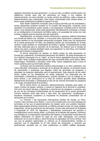 Funcionamiento y Evolución de Aeropuertos
61
aspectos relevantes de esta generación. Lo que es más, el edificio central posee una
plataforma circular para que las aeronaves se dirijan a sus lugares de
estacionamiento, así como también un núcleo central con edificios, calles y plazas de
estacionamiento para automóviles. Para lograr conectividad entre ambas áreas, un
túnel o pase subterráneo posibilita el ingreso a la isla.
Este diseño totalmente innovador para la época permitió que las actividades y
tareas adyacentes pudieran penetrar en el corazón del aeropuerto, arrojando como
resultado una arquitectura a gran escala y una separación completa entre la terminal
aérea y sus adyacencias. Esta cuarta generación decididamente contempló y anticipo
en su configuración el incremento del tráfico aéreo y la necesidad de contar con más
puertas y lugares para los aviones que ello supondría.
Seguidamente, en Estados Unidos comenzaron a aparecer edificios terminales
con formas de dedos o de estrellas, y a los pocos años comenzaron a aparecer esos
mismos diseños en los principales aeropuertos europeos. Estos eran los aeropuertos
de la quinta generación. En ellos, los pasajeros podían ser concentrados en el área
central y luego divididos en mostradores de arribos y salidas, inmediatamente al lado
del área reservada para la ubicación de la aeronave. Se observó que la ventaja de
utilizar dos pisos o plantas facilitaba hacer una separación no sólo física, sino también
según las funciones a desempeñar.
El primer aeropuerto en adoptar un diseño propio de esta generación en
Europa fue, justamente, el londinense aeropuerto de Gatwick. Se podía contemplar en
el un edificio rectangular con un “dedo”, al cual le fueron agregados otros dos hacia el
año 1965. Otras ciudades emblemáticas del viejo continente tales como Roma, Milán,
Copenhague, Ámsterdam y Bruselas, entre otras, fueron adoptando poco a poco el
mismo sistema para sus terminales aéreas.
Al tiempo que las estaciones aéreas evolucionaban a un ritmo acelerado, una
nueva dificultad comenzaba a amenazar en la década del setenta: la creciente marea
de automóviles y autobuses que llegaban hasta las terminales de pasajeros y
saturaban los espacios destinados para el aparcamiento. Esta situación de los autos
dando vueltas en los alrededores sin poder estacionar fue observada por las
autoridades y diseñadores aeroportuarios, quiénes decidieron que se trataba de un
tema central, y así confluyeron en la idea de construir grandes áreas asfaltadas
debidamente iluminadas y señalizadas al lado de las mismas terminales de pasajeros
y de carga, principalmente de la primera.
De la misma forma, se pensaron estacionamientos verticales para lograr un
mayor número de plazas, siempre y cuando la magnitud de la terminal lo ameritara.
Con el fin de reducir tiempos y distancias a caminar por los pasajeros y usuarios, que
es uno de los conceptos fundamentales de los aeropuertos de la quinta generación
(mínima distancia entre lado tierra y lado aire), los ascensores, montacargas y
escaleras mecánicas cumplieron un importante rol brindando conectividad con el
aeropuerto en sí mismo.
La Terminal 1 del Aeropuerto Internacional Charles De Gaulle, en París,
Francia, más conocida como Roissy 1, sirve como modelo para una nueva tipología de
terminales en las que el estacionamiento era tratado como una cuestión relevante.
Esta representativa terminal comprende un edificio principal circular con siete satélites
trapezoides, donde se posicionan las aeronaves. Si bien esta estructura fue finalizada
e inaugurada en 1974, los ingenieros y diseñadores comenzaron los estudios e
investigaciones mucho tiempo antes, a principios de la década del sesenta. Centraron
sus energías en la organización geométrica del espacio y la gravedad constructiva del
edificio. Delinearon un cilindro en lugar de una “caja” rectangular, una continua
edificación en el cual el tráfico y otras funciones se agrupaban de forma vertical. Una
vez que el pasajero estacionaba su vehiculo en el estacionamiento, tomaba un
ascensor que lo depositaba en el hall central del aeropuerto y, llevando sus
pertenencias, procedía por un túnel subterráneo al edificio satélite apropiado,
 