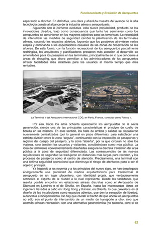 Funcionamiento y Evolución de Aeropuertos
62
esperando a abordar. En definitiva, una clara y absoluta muestra del avance de la alta
tecnología puesta al alcance de la industria aérea y aeroportuaria.
Siguiendo con la corriente evolutiva, esta nueva popularidad, producto de los
innovadores diseños, trajo como consecuencia que tanto las aeronaves como los
aeropuertos se convirtieran en los mayores objetivos para los terroristas. La necesidad
de intensificar las medidas de seguridad cambió la planificación de las terminales
aéreas, sacando los espacios abiertos, logrando que los pasajeros atraviesen varias
etapas y eliminando a los espectadores casuales de las zonas de observación de las
afueras. De esta forma, con la función recreacional de los aeropuertos parcialmente
restringida, los arquitectos y planificadores prestaron más atención al desarrollo de
amenidades para los pasajeros en las terminales, principalmente en lo que concierne a
áreas de shopping, que ahora permitían a los administradores de los aeropuertos
ofrecer facilidades más atractivas para los usuarios al mismo tiempo que más
rentables.
La Terminal 1 del Aeropuerto Internacional CDG, en París, Francia, conocida como Roissy 1.
Por eso, hacia los años ochenta aparecieron los aeropuertos de la sexta
generación, siendo una de las principales características el principio de cuello de
botella en los mismos. En este sentido, los halls de arribos y salidas se dispusieron
nuevamente centralizados (por lo general en pisos diferentes), para establecer una
estricta división entre la zona “segura”, continuando con la inspección de pasaportes y
registro del cuerpo del pasajero, y la zona “abierta”, por la que circulan no sólo los
viajeros, sino también los usuarios y visitantes, concibiéndose como más pública. La
idea de terminales convenientemente diseñadas asegura la discreta transición del área
pública a la zona de seguridad diferenciada. Las consecuencias de las nuevas
regulaciones de seguridad se tradujeron en distancias más largas para recorrer, y los
procesos de pasajeros como el centro de atención. Precisamente, una terminal con
una óptima seguridad operacional que disminuya el riesgo de atentados paso a ser el
objetivo principal.
Ya llegando a los noventa y a los principios del nuevo siglo, se han desplegado
enérgicamente una pluralidad de medios arquitectónicos para transformar al
aeropuerto en un lugar placentero, con identidad propia, que verdaderamente
simbolice el espíritu de la ciudad a la cual representa. Desde las facilidades que
resulta posible encontrar en estaciones aéreas discretas como el Aeropuerto de
Stansted en Londres o el de Sevilla, en España, hasta las majestuosas obras de
ingeniera llevadas a cabo en Hong Kong y Kansai, en Oriente, lo que prevalece es el
diseño de las instalaciones como espacios abiertos, que den la sensación de libertad,
autonomía e independencia. No hay que olvidar el hecho de que ahora los aeropuertos
no sólo son el punto de intercambio de un medio de transporte a otro, sino que
además brindan recreación, son una alternativa gastronómica (no rutinaria, pero si de
 